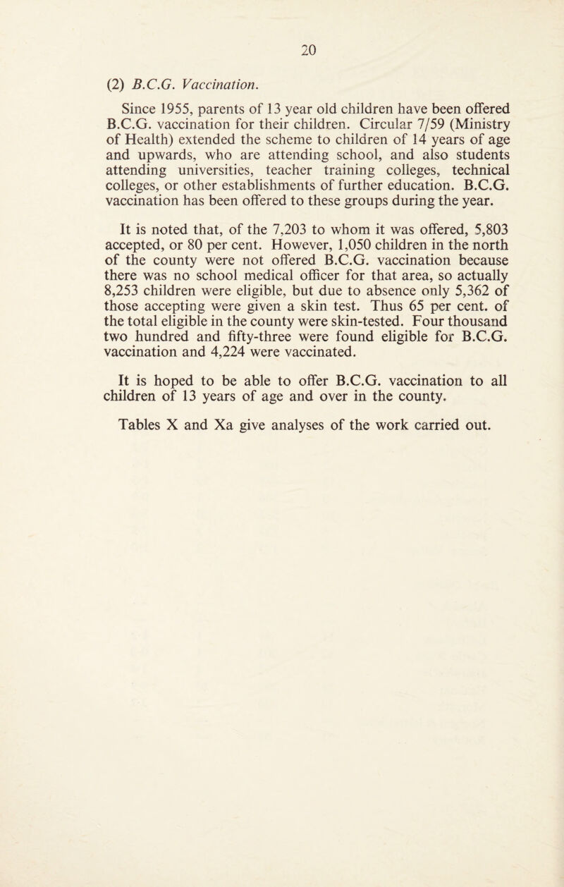 (2) B.C.G. Vaccination. Since 1955, parents of 13 year old children have been offered B.C.G. vaccination for their children. Circular 7/59 (Ministry of Health) extended the scheme to children of 14 years of age and upwards, who are attending school, and also students attending universities, teacher training colleges, technical colleges, or other establishments of further education. B.C.G. vaccination has been offered to these groups during the year. It is noted that, of the 7,203 to whom it was offered, 5,803 accepted, or 80 per cent. However, 1,050 children in the north of the county were not offered B.C.G. vaccination because there was no school medical officer for that area, so actually 8,253 children were eligible, but due to absence only 5,362 of those accepting were given a skin test. Thus 65 per cent, of the total eligible in the county were skin-tested. Four thousand two hundred and fifty-three were found eligible for B.C.G. vaccination and 4,224 were vaccinated. It is hoped to be able to offer B.C.G. vaccination to all children of 13 years of age and over in the county. Tables X and Xa give analyses of the work carried out.