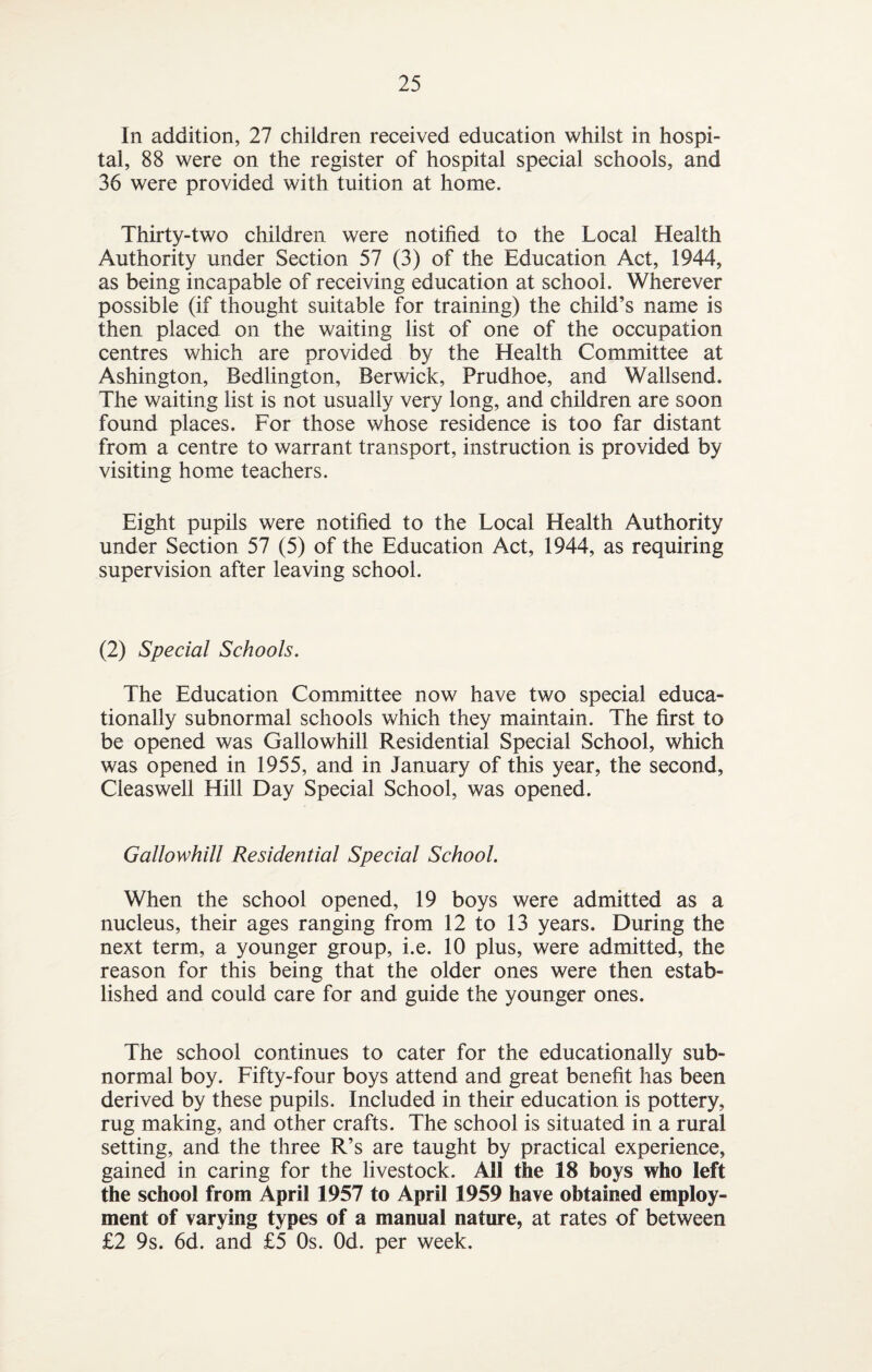 In addition, 27 children received education whilst in hospi¬ tal, 88 were on the register of hospital special schools, and 36 were provided with tuition at home. Thirty-two children were notified to the Local Health Authority under Section 57 (3) of the Education Act, 1944, as being incapable of receiving education at school. Wherever possible (if thought suitable for training) the child’s name is then placed on the waiting list of one of the occupation centres which are provided by the Health Committee at Ashington, Bedlington, Berwick, Prudhoe, and Wallsend. The waiting list is not usually very long, and children are soon found places. For those whose residence is too far distant from a centre to warrant transport, instruction is provided by visiting home teachers. Eight pupils were notified to the Local Health Authority under Section 57 (5) of the Education Act, 1944, as requiring supervision after leaving school. (2) Special Schools. The Education Committee now have two special educa¬ tionally subnormal schools which they maintain. The first to be opened was Gallowhill Residential Special School, which was opened in 1955, and in January of this year, the second, Cleaswell Hill Day Special School, was opened. Gallowhill Residential Special School. When the school opened, 19 boys were admitted as a nucleus, their ages ranging from 12 to 13 years. During the next term, a younger group, i.e. 10 plus, were admitted, the reason for this being that the older ones were then estab¬ lished and could care for and guide the younger ones. The school continues to cater for the educationally sub¬ normal boy. Fifty-four boys attend and great benefit has been derived by these pupils. Included in their education is pottery, rug making, and other crafts. The school is situated in a rural setting, and the three R’s are taught by practical experience, gained in caring for the livestock. AH the 18 boys who left the school from April 1957 to April 1959 have obtained employ¬ ment of varying types of a manual nature, at rates of between £2 9s. 6d. and £5 Os. Od. per week.
