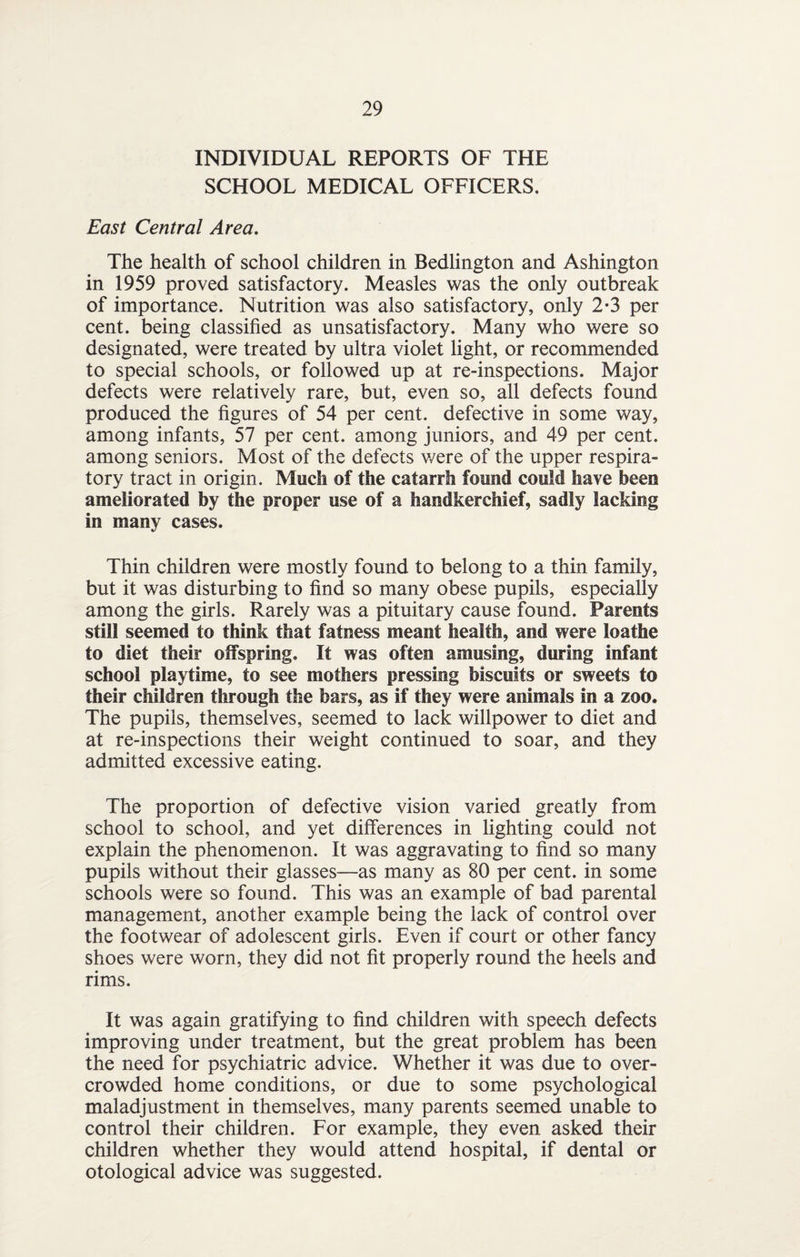 INDIVIDUAL REPORTS OF THE SCHOOL MEDICAL OFFICERS. East Central Area. The health of school children in Bedlington and Ashington in 1959 proved satisfactory. Measles was the only outbreak of importance. Nutrition was also satisfactory, only 2*3 per cent, being classified as unsatisfactory. Many who were so designated, were treated by ultra violet light, or recommended to special schools, or followed up at re-inspections. Major defects were relatively rare, but, even so, all defects found produced the figures of 54 per cent, defective in some way, among infants, 57 per cent, among juniors, and 49 per cent, among seniors. Most of the defects v/ere of the upper respira¬ tory tract in origin. Much of the catarrh found could have been ameliorated by the proper use of a handkerchief, sadly lacking in many cases. Thin children were mostly found to belong to a thin family, but it was disturbing to find so many obese pupils, especially among the girls. Rarely was a pituitary cause found. Parents still seemed to think that fatness meant health, and were loathe to diet their offspring. It was often amusing, during infant school playtime, to see mothers pressing biscuits or sweets to their children through the bars, as if they were animals in a zoo. The pupils, themselves, seemed to lack willpower to diet and at re-inspections their weight continued to soar, and they admitted excessive eating. The proportion of defective vision varied greatly from school to school, and yet differences in fighting could not explain the phenomenon. It was aggravating to find so many pupils without their glasses—as many as 80 per cent, in some schools were so found. This was an example of bad parental management, another example being the lack of control over the footwear of adolescent girls. Even if court or other fancy shoes were worn, they did not fit properly round the heels and rims. It was again gratifying to find children with speech defects improving under treatment, but the great problem has been the need for psychiatric advice. Whether it was due to over¬ crowded home conditions, or due to some psychological maladjustment in themselves, many parents seemed unable to control their children. For example, they even asked their children whether they would attend hospital, if dental or otological advice was suggested.