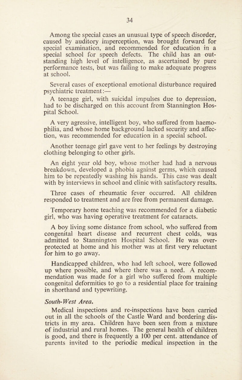 Among the special cases an unusual type of speech disorder, caused by auditory imperception, was brought forward for special examination, and recommended for education in a special school for speech defects. The child has an out¬ standing high level of intelligence, as ascertained by pure performance tests, but was failing to make adequate progress at school. Several cases of exceptional emotional disturbance required psychiatric treatment:— A teenage girl, with suicidal impulses due to depression, had to be discharged on this account from Stannington Hos¬ pital School. A very agressive, intelligent boy, who suffered from haemo¬ philia, and whose home background lacked security and affec¬ tion, was recommended for education in a special school. Another teenage girl gave vent to her feelings by destroying clothing belonging to other girls. An eight year old boy, whose mother had had a nervous breakdown, developed a phobia against germs, which caused him to be repeatedly washing his hands. This case was dealt with by interviews in school and clinic with satisfactory results. Three cases of rheumatic fever occurred. All children responded to treatment and are free from permanent damage. Temporary home teaching was recommended for a diabetic girl, who was having operative treatment for cataracts. A boy living some distance from school, who suffered from congenital heart disease and recurrent chest colds, was admitted to Stannington Hospital School. He was over¬ protected at home and his mother was at first very reluctant for him to go away. Handicapped children, who had left school, were followed up where possible, and where there was a need. A recom¬ mendation was made for a girl who suffered from multiple congenital deformities to go to a residential place for training in shorthand and typewriting. South-West Area. Medical inspections and re-inspections have been carried out in all the schools of the Castle Ward and bordering dis¬ tricts in my area. Children have been seen from a mixture of industrial and rural homes. The general health of children is good, and there is frequently a 100 per cent, attendance of parents invited to the periodic medical inspection in the