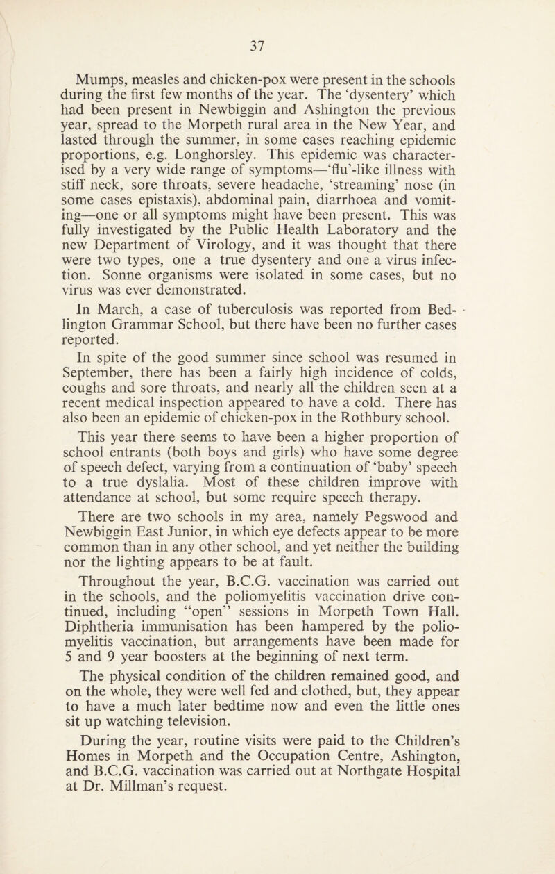 Mumps, measles and chicken-pox were present in the schools during the first few months of the year. The ‘dysentery’ which had been present in Newbiggin and Ashington the previous year, spread to the Morpeth rural area in the New Year, and lasted through the summer, in some cases reaching epidemic proportions, e.g. Longhorsley. This epidemic was character¬ ised by a very wide range of symptoms—‘flu’-like illness with stiff neck, sore throats, severe headache, ‘streaming’ nose (in some cases epistaxis), abdominal pain, diarrhoea and vomit¬ ing—one or all symptoms might have been present. This was fully investigated by the Public Health Laboratory and the new Department of Virology, and it was thought that there were two types, one a true dysentery and one a virus infec¬ tion. Sonne organisms were isolated in some cases, but no virus was ever demonstrated. In March, a case of tuberculosis was reported from Bed- lington Grammar School, but there have been no further cases reported. In spite of the good summer since school was resumed in September, there has been a fairly high incidence of colds, coughs and sore throats, and nearly all the children seen at a recent medical inspection appeared to have a cold. There has also been an epidemic of chicken-pox in the Rothbury school. This year there seems to have been a higher proportion of school entrants (both boys and girls) who have some degree of speech defect, varying from a continuation of ‘baby’ speech to a true dyslalia. Most of these children improve with attendance at school, but some require speech therapy. There are two schools in my area, namely Pegswood and Newbiggin East Junior, in which eye defects appear to be more common than in any other school, and yet neither the building nor the lighting appears to be at fault. Throughout the year, B.C.G. vaccination was carried out in the schools, and the poliomyelitis vaccination drive con¬ tinued, including “open” sessions in Morpeth Town Hall. Diphtheria immunisation has been hampered by the polio¬ myelitis vaccination, but arrangements have been made for 5 and 9 year boosters at the beginning of next term. The physical condition of the children remained good, and on the whole, they were well fed and clothed, but, they appear to have a much later bedtime now and even the little ones sit up watching television. During the year, routine visits were paid to the Children’s Homes in Morpeth and the Occupation Centre, Ashington, and B.C.G. vaccination was carried out at Northgate Hospital at Dr. Millman’s request.