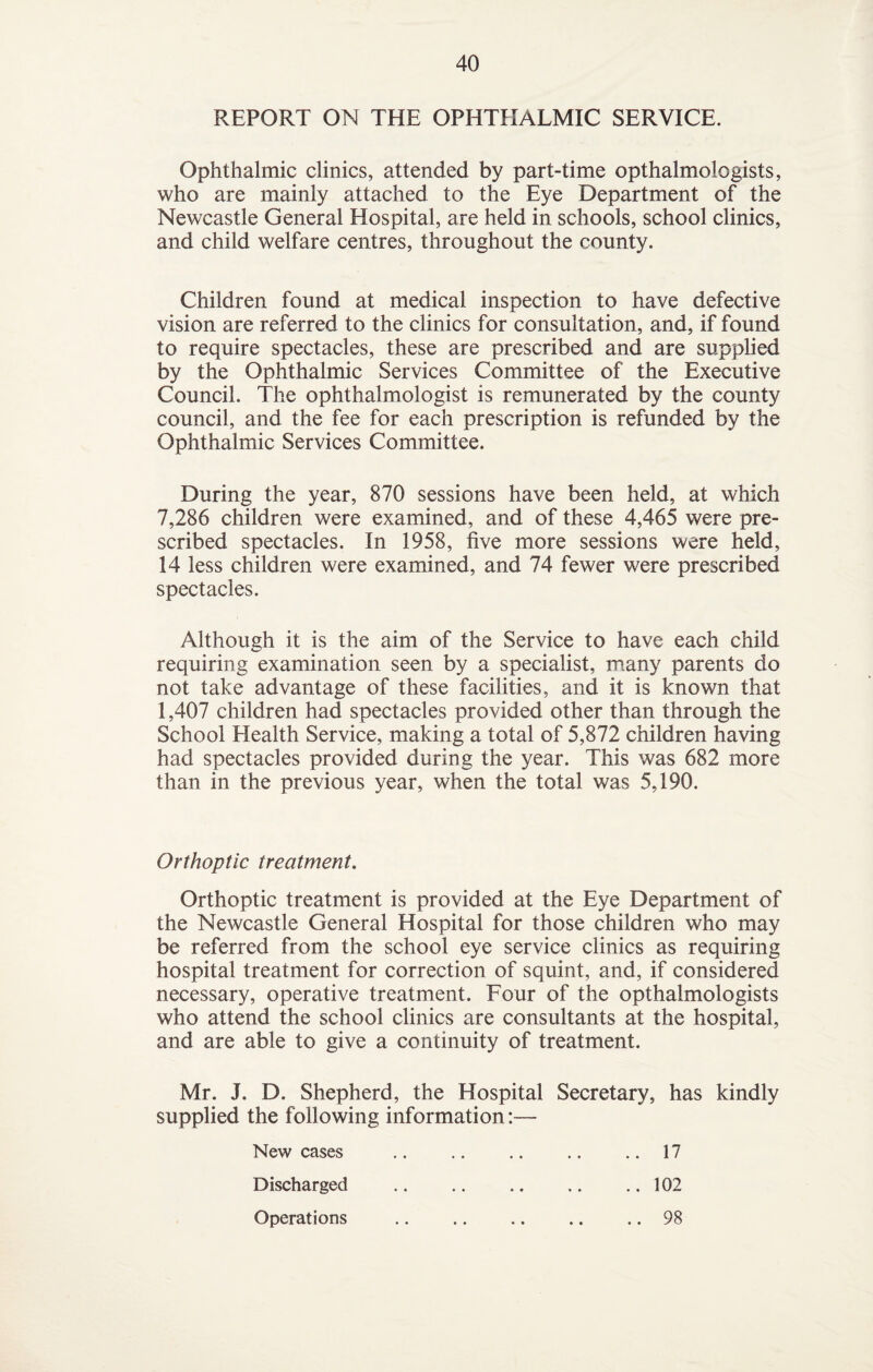 REPORT ON THE OPHTHALMIC SERVICE. Ophthalmic clinics, attended by part-time opthalmologists, who are mainly attached to the Eye Department of the Newcastle General Hospital, are held in schools, school clinics, and child welfare centres, throughout the county. Children found at medical inspection to have defective vision are referred to the clinics for consultation, and, if found to require spectacles, these are prescribed and are supplied by the Ophthalmic Services Committee of the Executive Council. The ophthalmologist is remunerated by the county council, and the fee for each prescription is refunded by the Ophthalmic Services Committee. During the year, 870 sessions have been held, at which 7,286 children were examined, and of these 4,465 were pre¬ scribed spectacles. In 1958, five more sessions were held, 14 less children were examined, and 74 fewer were prescribed spectacles. Although it is the aim of the Service to have each child requiring examination seen by a specialist, many parents do not take advantage of these facilities, and it is known that 1,407 children had spectacles provided other than through the School Health Service, making a total of 5,872 children having had spectacles provided during the year. This was 682 more than in the previous year, when the total was 5,190. Orthoptic treatment. Orthoptic treatment is provided at the Eye Department of the Newcastle General Hospital for those children who may be referred from the school eye service clinics as requiring hospital treatment for correction of squint, and, if considered necessary, operative treatment. Four of the opthalmologists who attend the school clinics are consultants at the hospital, and are able to give a continuity of treatment. Mr. J. D. Shepherd, the Hospital Secretary, has kindly supplied the following information New cases .17 Discharged .102 Operations .98