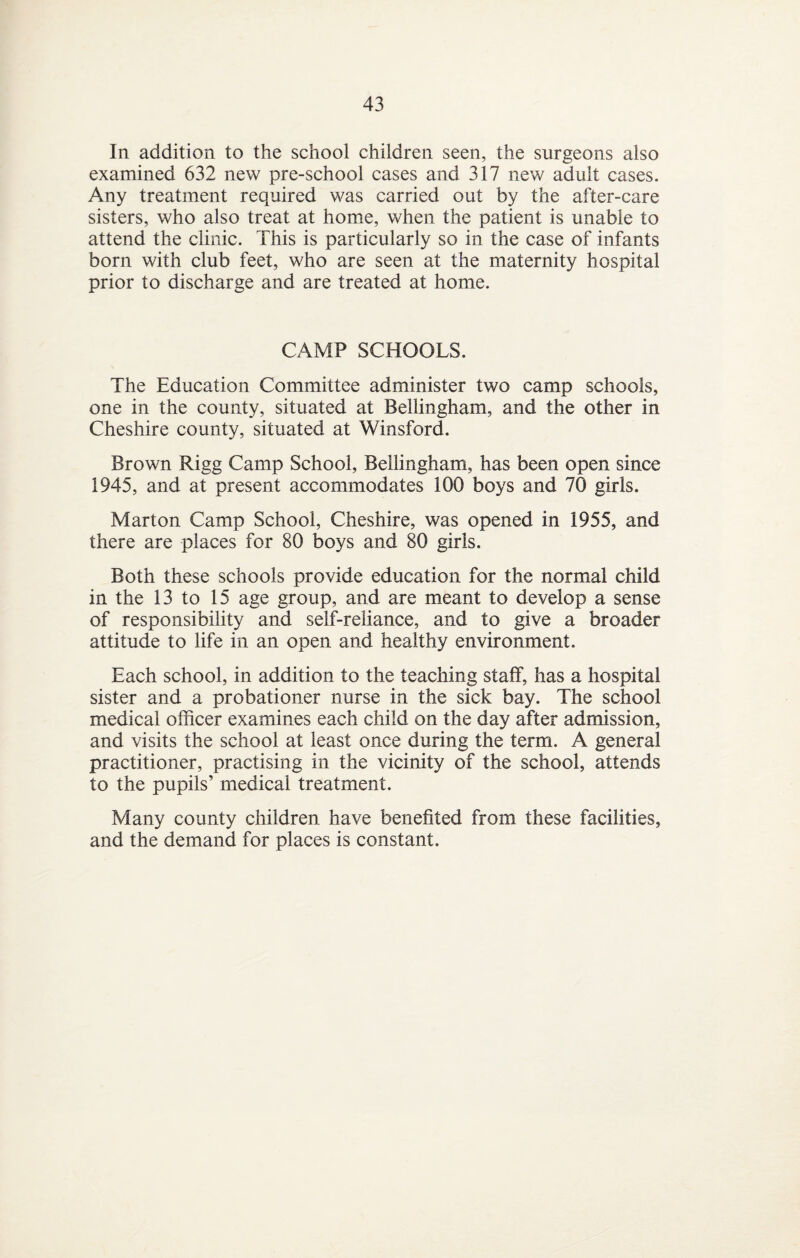 In addition to the school children seen, the surgeons also examined 632 new pre-school cases and 317 new adult cases. Any treatment required was carried out by the after-care sisters, who also treat at home, when the patient is unable to attend the clinic. This is particularly so in the case of infants born with club feet, who are seen at the maternity hospital prior to discharge and are treated at home. CAMP SCHOOLS. The Education Committee administer two camp schools, one in the county, situated at Bellingham, and the other in Cheshire county, situated at Winsford. Brown Rigg Camp School, Bellingham, has been open since 1945, and at present accommodates 100 boys and 70 girls. Marton Camp School, Cheshire, was opened in 1955, and there are places for 80 boys and 80 girls. Both these schools provide education for the normal child in the 13 to 15 age group, and are meant to develop a sense of responsibility and self-reliance, and to give a broader attitude to life in an open and healthy environment. Each school, in addition to the teaching staff, has a hospital sister and a probationer nurse in the sick bay. The school medical officer examines each child on the day after admission, and visits the school at least once during the term. A general practitioner, practising in the vicinity of the school, attends to the pupils’ medical treatment. Many county children have benefited from these facilities, and the demand for places is constant.