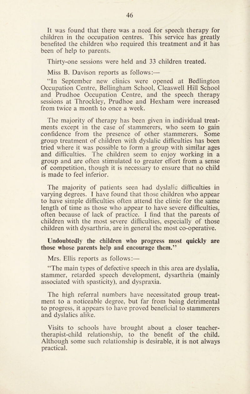 It was found that there was a need for speech therapy for children in the occupation centres. This service has greatly benefited the children who required this treatment and it has been of help to parents. Thirty-one sessions were held and 33 children treated. Miss B. Davison reports as follows:— “In September new clinics were opened at Bedlington Occupation Centre, Bellingham School, Cleaswell Hill School and Prudhoe Occupation Centre, and the speech therapy sessions at Throckley, Prudhoe and Hexham were increased from twice a month to once a week. The majority of therapy has been given in individual treat¬ ments except in the case of stammerers, who seem to gain confidence from the presence of other stammerers. Some group treatment of children with dyslalic difficulties has been tried where it was possible to form a group with similar ages and difficulties. The children seem to enjoy working in a group and are often stimulated to greater effort from a sense of competition, though it is necessary to ensure that no child is made to feel inferior. The majority of patients seen had dyslalic difficulties in varying degrees. I have found that those children who appear to have simple difficulties often attend the clinic for the same length of time as those who appear to have severe difficulties, often because of lack of practice. I find that the parents of children with the most severe difficulties, especially of those children with dysarthria, are in general the most co-operative. Undoubtedly the children who progress most quickly are those whose parents help and encourage them.” Mrs. Ellis reports as follows:— “The main types of defective speech in this area are dyslalia, stammer, retarded speech development, dysarthria (mainly associated with spasticity), and dyspraxia. The high referral numbers have necessitated group treat¬ ment to a noticeable degree, but far from being detrimental to progress, it appears to have proved beneficial to stammerers and dyslalics alike. Visits to schools have brought about a closer teacher- therapist-child relationship, to the benefit of the child. Although some such relationship is desirable, it is not always practical.