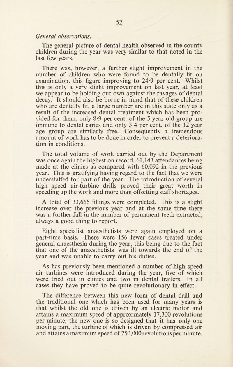 General observations. The general picture of dental health observed in the county children during the year was very similar to that noted in the last few years. There was, however, a further slight improvement in the number of children who were found to be dentally fit on examination, this figure improving to 24-9 per cent. Whilst this is only a very slight improvement on last year, at least we appear to be holding our own against the ravages of dental decay. It should also be borne in mind that of these children who are dentally fit, a large number are in this state only as a result of the increased dental treatment which has been pro¬ vided for them, only 8-9 per cent, of the 5 year old group are immune to dental caries and only 3*4 per cent, of the 12 year age group are similarly free. Consequently a tremendous amount of work has to be done in order to prevent a deteriora¬ tion in conditions. The total volume of work carried out by the Department was once again the highest on record, 61,143 attendances being made at the clinics as compared with 60,092 in the previous year. This is gratifying having regard to the fact that we were understaffed for part of the year. The introduction of several high speed air-turbine drills proved their great worth in speeding up the work and more than offsetting staff shortages. A total of 33,666 fillings were completed. This is a slight increase over the previous year and at the same time there was a further fall in the number of permanent teeth extracted, always a good thing to report. Eight specialist anaesthetists were again employed on a part-time basis. There were 156 fewer cases treated under general anaesthesia during the year, this being due to the fact that one of the anaesthetists was ill towards the end of the year and was unable to carry out his duties. As has previously been mentioned a number of high speed air turbines were introduced during the year, five of which were tried out in clinics and two in dental trailers. In all cases they have proved to be quite revolutionary in effect. The difference between this new form of dental drill and the traditional one which has been used for many years is that whilst the old one is driven by an electric motor and attains a maximum speed of approximately 17,300 revolutions per minute, the new one is so designed that it has only one moving part, the turbine of which is driven by compressed air and attains a maximum speed of 250,000 revolutions per minute.