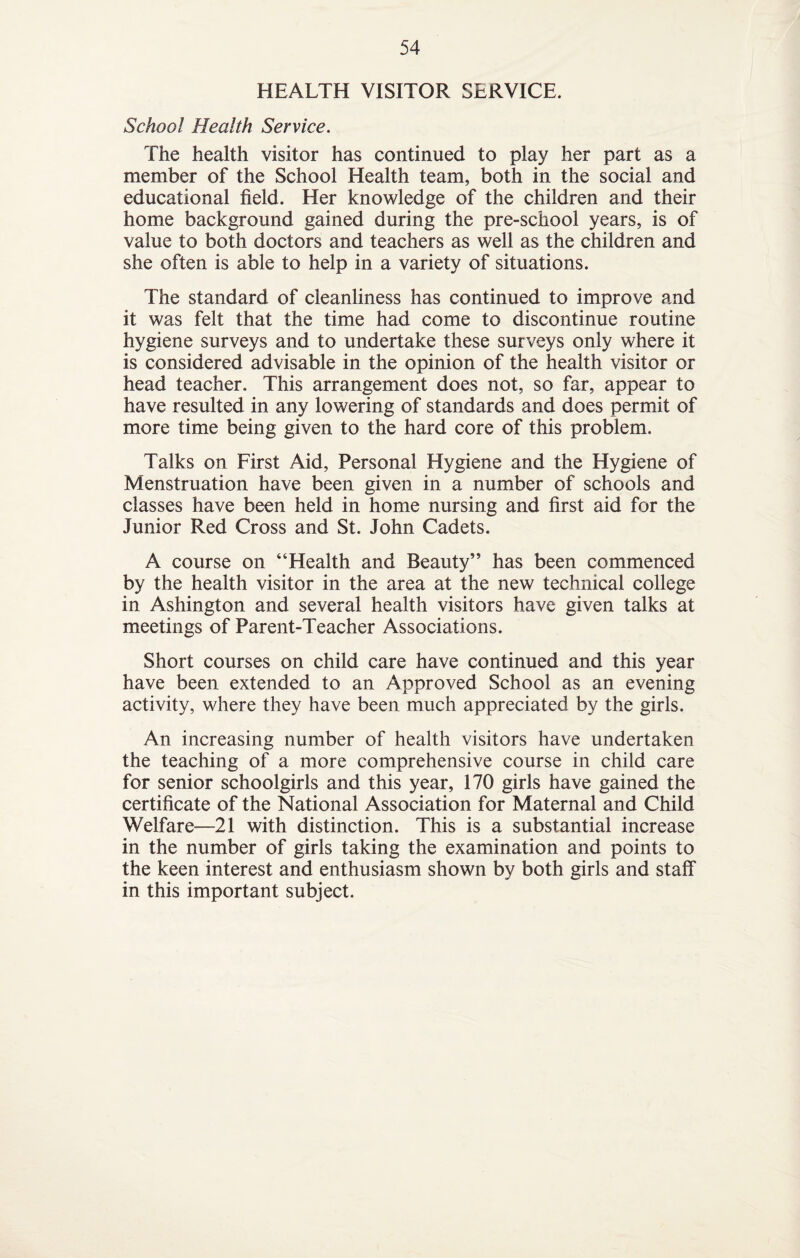HEALTH VISITOR SERVICE. School Health Service. The health visitor has continued to play her part as a member of the School Health team, both in the social and educational field. Her knowledge of the children and their home background gained during the pre-school years, is of value to both doctors and teachers as well as the children and she often is able to help in a variety of situations. The standard of cleanliness has continued to improve and it was felt that the time had come to discontinue routine hygiene surveys and to undertake these surveys only where it is considered advisable in the opinion of the health visitor or head teacher. This arrangement does not, so far, appear to have resulted in any lowering of standards and does permit of more time being given to the hard core of this problem. Talks on First Aid, Personal Hygiene and the Hygiene of Menstruation have been given in a number of schools and classes have been held in home nursing and first aid for the Junior Red Cross and St. John Cadets. A course on “Health and Beauty” has been commenced by the health visitor in the area at the new technical college in Ashington and several health visitors have given talks at meetings of Parent-Teacher Associations. Short courses on child care have continued and this year have been extended to an Approved School as an evening activity, where they have been much appreciated by the girls. An increasing number of health visitors have undertaken the teaching of a more comprehensive course in child care for senior schoolgirls and this year, 170 girls have gained the certificate of the National Association for Maternal and Child Welfare—21 with distinction. This is a substantial increase in the number of girls taking the examination and points to the keen interest and enthusiasm shown by both girls and staff in this important subject.