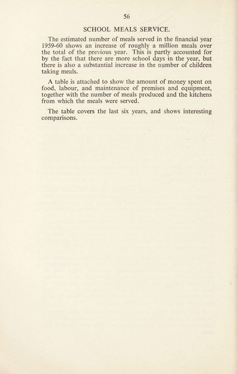 SCHOOL MEALS SERVICE. The estimated number of meals served in the financial year 1959-60 shows an increase of roughly a million meals over the total of the previous year. This is partly accounted for by the fact that there are more school days in the year, but there is also a substantial increase in the number of children taking meals. A table is attached to show the amount of money spent on food, labour, and maintenance of premises and equipment, together with the number of meals produced and the kitchens from which the meals were served. The table covers the last six years, and shows interesting comparisons.