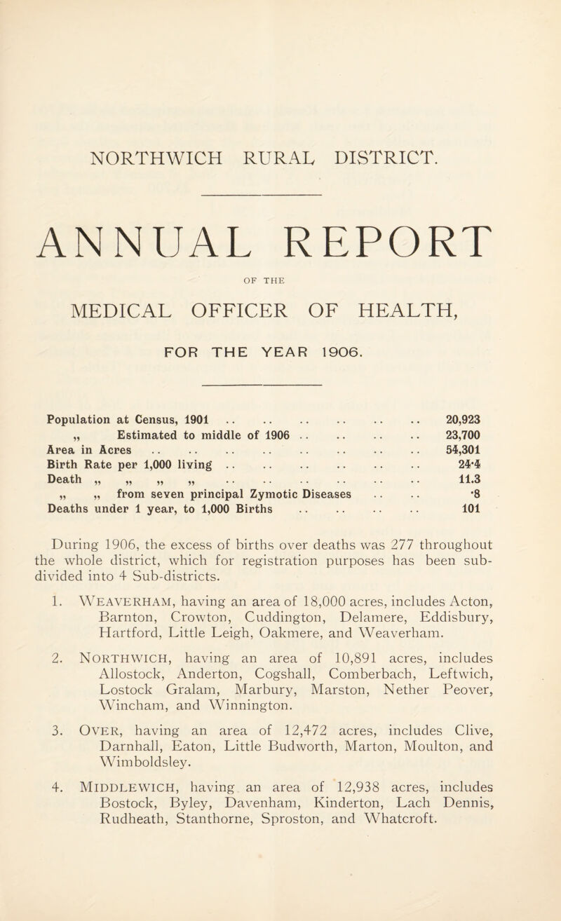 NORTHWICH RURAL DISTRICT. ANNUAL REPORT OF THE MEDICAL OFFICER OF HEALTH, FOR THE YEAR 1906. Population at Census, 1901 „ Estimated to middle of 1906 Area in Acres .. .. .. Birth Rate per 1,000 living Death ,, ,, ,, ,, „ „ from seven principal Zymotic Diseases Deaths under 1 year, to 1,000 Births 20,923 23,700 54,301 24*4 11.3 •8 101 During 1906, the excess of births over deaths was 277 throughout the whole district, which for registration purposes has been sub¬ divided into 4 Sub-districts. 1. Weaverham, having an area of 18,000 acres, includes Acton, Barnton, Crowton, Cuddington, Delamere, Eddisbury, Hartford, Little Leigh, Oakmere, and Weaverham. 2. NORTHWICH, having an area of 10,891 acres, includes Allostock, Anderton, Cogshall, Comberbach, Leftwich, Lostock Gralam, Marbury, Marston, Nether Peover, Wincham, and Winnington. 3. Over, having an area of 12,472 acres, includes Clive, Darnhall, Eaton, Little Budworth, Marton, Moulton, and Wimboldsley. 4. Middlewich, having an area of 12,938 acres, includes Bostock, Byley, Davenham, Kinderton, Lach Dennis, Rudheath, Stanthorne, Sproston, and Whatcroft.