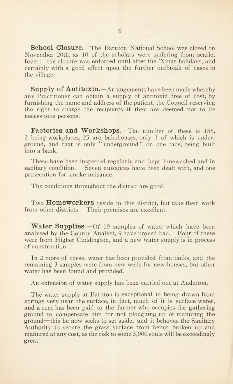 School Closure.—The Barnton National School was closed on November 20th, as 10 of the scholars were suffering from scarlet fever; the closure was enforced until after the ’Xmas holidays, and certainly with a good effect upon the further outbreak of cases in the village. Supply of Antitoxin.—Arrangements have been made whereby any Practitioner can obtain a supply of antitoxin free of cost, by furnishing the name and address of the patient, the Council reserving the right to charge the recipients if they are deemed not to be necessitous persons. Factories and Workshops.—The number of these is 136, 2 being workplaces, 25 are bakehouses, only 1 of which is under¬ ground, and that is only ‘ underground” on one face, being built into a bank. These have been inspected regularly and kept limewashed and in sanitary condition. Seven nuisances have been dealt with, and one prosecution for smoke nuisance. The conditions throughout the district are good. Two Homeworkers reside in this district, but take their work from other districts. Their premises are excellent. Water Supplies.—Of 19 samples of water which have been analysed by the County Analyst, 9 have proved bad. Four of these were from Higher Cuddington, and a new water supply is in process of construction. In 2 more of these, water has been provided from tanks, and the remaining 3 samples were from new wells for new houses, but other water has been found and provided. An extension of water supply has been carried out at Anderton. The water supply at Barnton is exceptional in being drawn from springs very near the surface, in fact, much of it is surface water, and a rent has been paid to the farmer who occupies the gathering ground to compensate him for not ploughing up or manuring the ground—this he now seeks to set aside, and it behoves the Sanitary Authority to secure the grass surface from being broken up and manured at any cost, as the risk to some 3,000 souls will be exceedingly great.