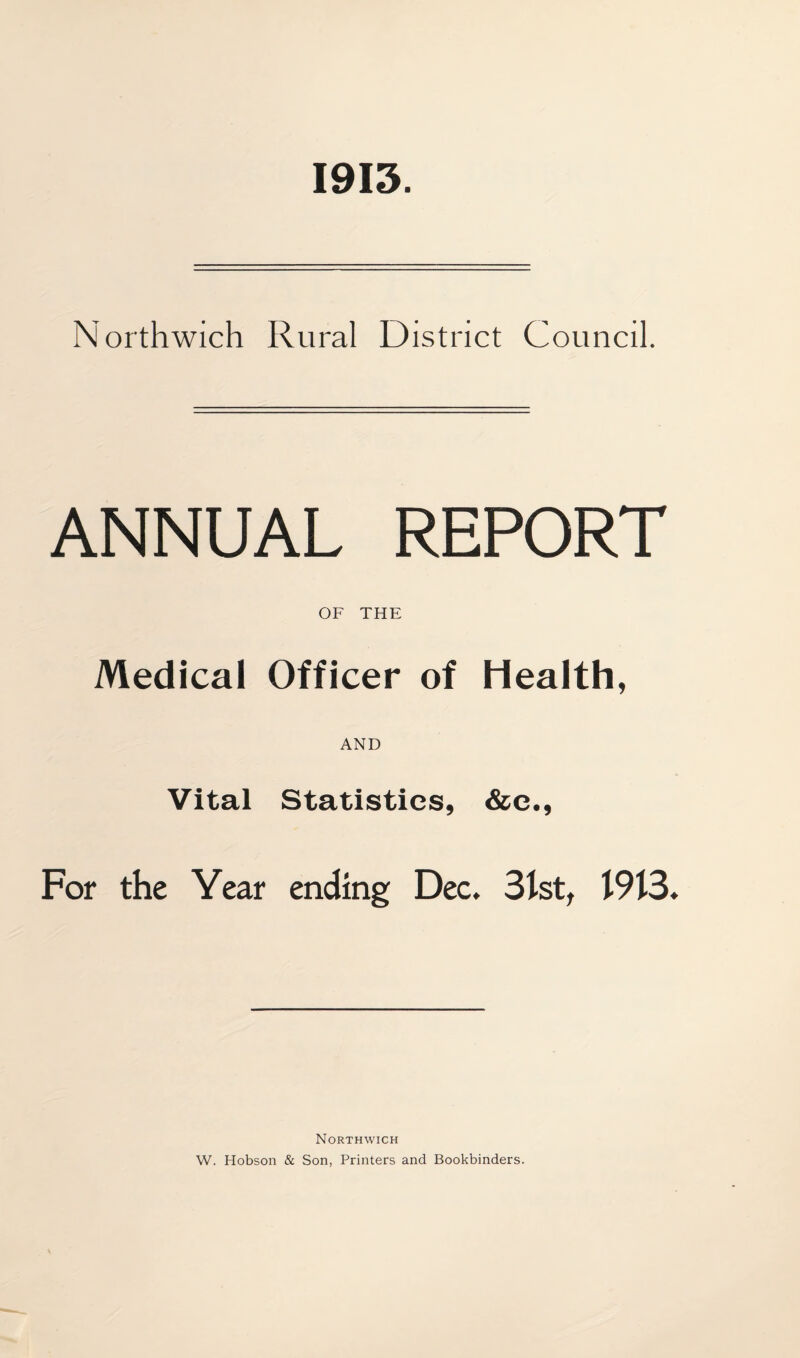 1913. Northwich Rural District Council. ANNUAL REPORT OF THE Medical Officer of Health, AND Vital Statistics, &e., For the Year ending Dec. 31st, 1913 Northwich W. Hobson & Son, Printers and Bookbinders.