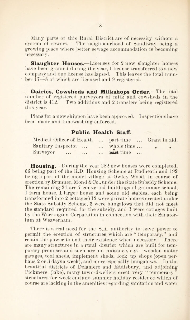 Many parts of this Rural District are of necessity without a system of sewers. The neighbourhood of San diway being a growing place where better sewage accommodation is becoming necessary. Slaughter Houses.—Licenses for 2 new slaughter houses have been granted during the year, 1 license transferred to a new company and one license has lapsed. This leaves the total num¬ ber 17—8 of which are licensed and 9 registered. Dairies, Cowsheds and Milkshops Order.—The total number of registered purveyors of milk and cowsheds in the district is 412. Two additions and 2 transfers being registered this year. Plans for a new shippon have been approved. Inspections have been made and limewashing enforced. Public Health Staff. Medical Officer of Health ... part time ... Grant in aid. Sanitary Inspector ... ... whole time... „ „ Surveyor ... ... ... pastime Housing.—During the year 282 new houses were completed, b6 being part of the R.D. Housing Scheme at Rudheath and 192 being a part of the model village at Owley Wood, in course of erectionby Brunner, Mond & Co.,under the State Subsidy Scheme. The remaining 24 are 7 converted buildings (1 grammar school, 1 farm house, 1 larger house and some old stables, each being transformed into 2 cottages) 12 were private houses erected under the State Subsidy Scheme, 3 were bungalows that did not meet the standard required for the subsidy, and 3 were cottages built by the Warrington Corparation in connection with their Sanator¬ ium at Weaverham. There is a real need for the S.A. authority to have power to permit the erection of structures which are “ temporary,” and retain the power to end their existence when necessary. There are many structures in a rural district which are built for tem¬ porary premises and such are no nuisance, e.g.—wooden motor garages, tool sheds, implement sheds, lock up shops (open per¬ haps 2 or 8 days a week), and more especially bungalows. In the beautiful districts of Delamere and Eddisbury, and adjoining Pickmere (lake), many town-dwellers erect very “temporary” structures for week end and summer holiday residence which of course are lacking in the amenities regarding sanitation and water