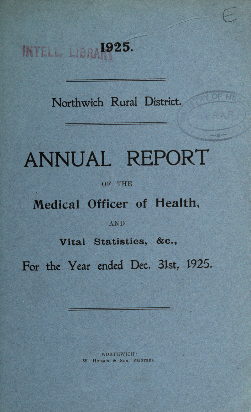 1925. Northwich Rural District. ANNUAL REPORT OF THE Medical Officer of Health, AND Vital Statistics, &e.. For the Year ended Dec. 31st^ 1925. NORTHWICH : W. Hobson & Son, Printers.