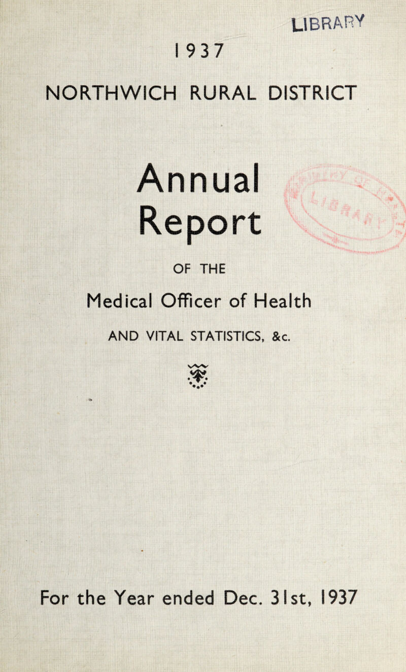 library NORTHWICH RURAL DISTRICT Annual Report OF THE Medical Officer of Health AND VITAL STATISTICS, &c. vw For the Year ended Dec. 31st, 1937