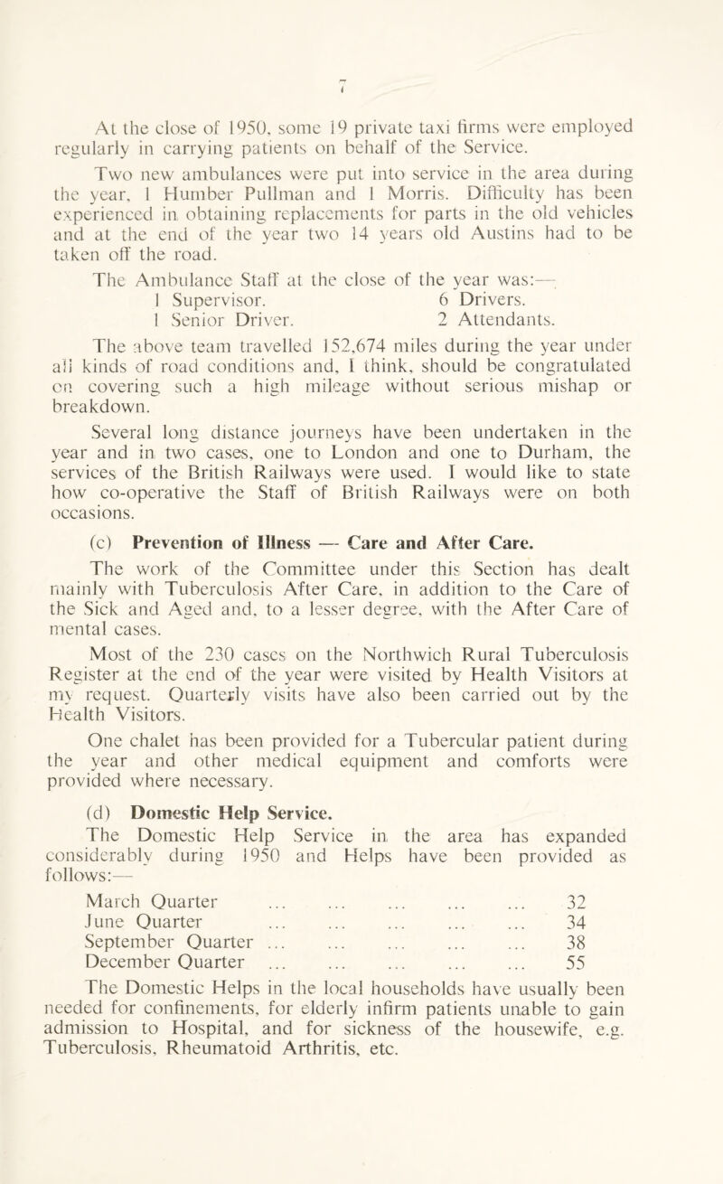 At the close of 1950, some 19 private taxi firms were employed regularly in carrying patients on behalf of the Service. Two new ambulances were put into service in the area during the year, 1 Humber Pullman and 1 Morris. Difficulty has been experienced in obtaining replacements for parts in the old vehicles and at the end of the year two 14 years old Austins had to be taken off the road. The Ambulance Staff at the close of the year was:— 1 Supervisor. 6 Drivers. 1 Senior Driver. 2 Attendants. The above team travelled 152,674 miles during the year under ah kinds of road conditions and, I think, should be congratulated on covering such a high mileage without serious mishap or breakdown. Several long distance journeys have been undertaken in the year and in two cases, one to London and one to Durham, the services of the British Railways were used. I would like to state how co-operative the Staff of British Railways were on both occasions. (c) Prevention of Illness — Care and After Care. The work of the Committee under this Section has dealt mainly with Tuberculosis After Care, in addition to the Care of the Sick and Aged and, to a lesser degree, with the After Care of mental cases. Most of the 230 cases on the Northwich Rural Tuberculosis Register at the end of the year were visited by Health Visitors at my request. Quarterly visits have also been carried out by the Health Visitors. One chalet has been provided for a Tubercular patient during the year and other medical equipment and comforts were provided where necessary. (d) Domestic Help Service. The Domestic Help Service in the area has expanded considerably during 1950 and Helps have been provided as follows:— March Quarter June Quarter September Quarter December Quarter 32 34 38 55 The Domestic Helps in the local households have usually been needed for confinements, for elderly infirm patients unable to gain admission to Hospital, and for sickness of the housewife, e.g. Tuberculosis, Rheumatoid Arthritis, etc.