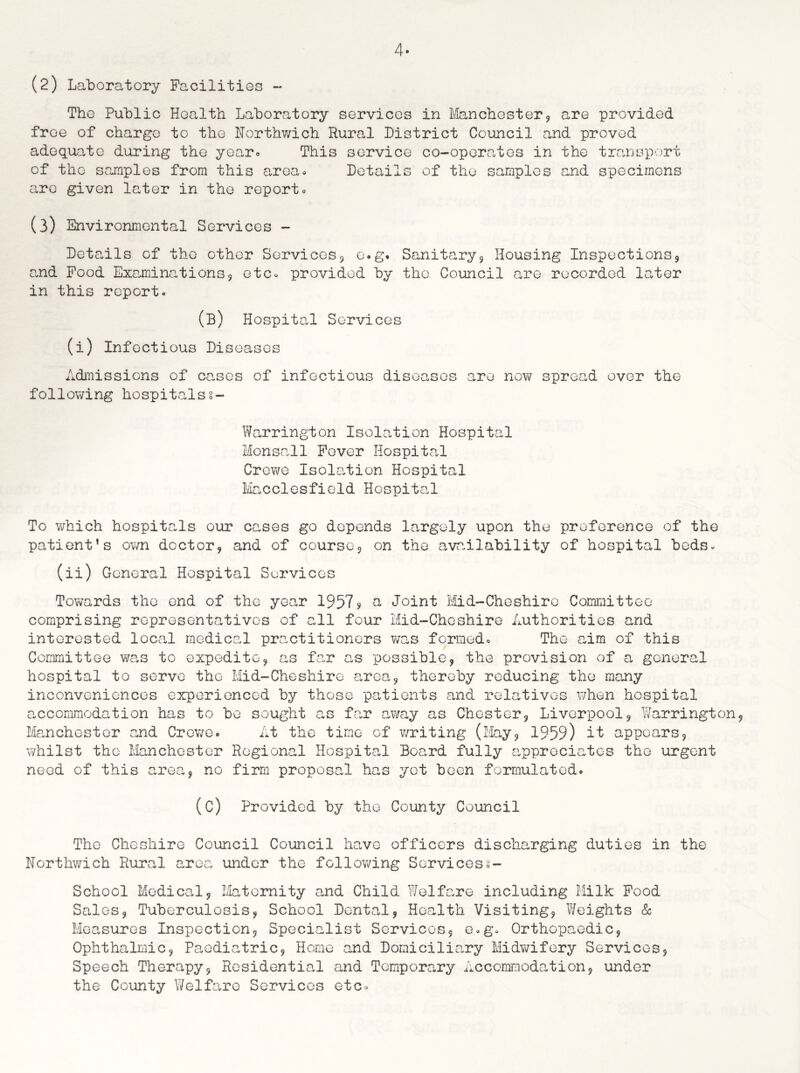 4- (2) Laboratory Facilities - Tho Public Health Laboratory services in Manchester, are provided free of charge to the Northwich Rural District Council and proved adequate during the year*. This service co-operates in the transport of tho samples from this area* Details of the samples and specimens are given later in the report* (3) Environmental Services - Details of tho other Services, o.g. Sanitary, Housing Inspections9 and Food Examinations, etc* provided by tho Council are recorded later in this report* (B) Hospital Services (i) Infectious Diseases Admissions of cases of infectious diseases are now spread over the following hospitalss- Warrington Isolation Hospital Monsall Fever Hospital Crewe Isolation Hospital Macclesfield Hospital To which hospitals our cases go depends largely upon the preference of the patient’s own doctor, and of course, on the availability of hospital beds* (ii) General Hospital Services Towards the end of the year 1957? a Joint Mid-Cheshire Committee comprising representatives of all four Mid-Cheshire Authorities and interested local medical practitioners was formed* The aim of this Committee was to expedite, as far as possible, the provision of a general hospital to serve the Mid-Cheshire area, thereby reducing the many inconveniences experienced by those patients and relatives when hospital accommodation has to bo sought as far away as Chester, Liverpool, Warrington, Manchester and Crewe* At the time of writing (May, 1959) it appears, whilst the Manchester Regional Hospital Board fully appreciates the urgent need of this area, no firm proposal has yet been formulated* (C) Provided by the County Council Tho Cheshire Council Council have officers discharging duties in the Northwich Rural area under the following Services 2- School Medical, Maternity and Child Welfare including Milk Food Sales, Tuberculosis, School Dental, Health Visiting, Weights & Measures Inspection, Specialist Services, e*g* Orthopaedic, Ophthalmic, Paediatric, Home and Domiciliary Midwifery Services, Speech Therapy, Residential and Temporary Accommodation, under the County Welfare Services etc*