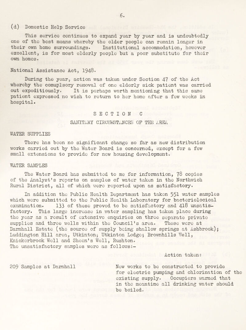 (d) Domestic Help Service This service continues to expand year by year and is undoubtedly one of the best means whereby the older people can remain longer in their own home surroundings* Institutional accommodation? however excellent? is for most elderly people but a poor substitute for their OYm homes* National Assistance Act9 1948° During the year? action was taken under Section 47 of the Act whereby the comuplsory removal of one elderly sick patient was carried out expeditiously* It is perhaps v;orth mentioning that this same patient expressed no wish to return to her home after a few weeks in hospital. SECTION C SANITARY CIRCUMSTANCES OF THE AREA WATER SUPPLIES There has been no significant change so far as new distribution works carried out by the Water Board is concerned? except for a few small extensions to provide for now housing development. WATER SAMPLES The Water Board has submitted to me for information^ 78 copies of the Analyst's reports on samples of water taken in the Northwich Rural District^ all of which were reported upon as satisfactory. In addition the Public Health Department has taken 551 water samples which v/cre submitted to the Public Health Laboratory for bacteriolocical examination. 133 of these proved to be satisfactory and 418 unsatis¬ factory. This large increase in water sampling has taken place during the year as a result of extensive enquiries on throe separate private supplies and three wells within the Council's area. These were at Darnhall Estate (the source of supply being shallow springs at Ashbrook)\ Luddington Hill area5 Utkinton^ Utkinton Lodges Brownhills Well5 Khickorbrook Well and Sheen’s Well? Rushton. The unsatisfactory samples were as followss- Action taken? 209 Samples at Darnhall New works to be constructed to provide for electric pumping and chlorination of the existing supply. Occupiers warned that in the meantime all drinking water should be boiled.