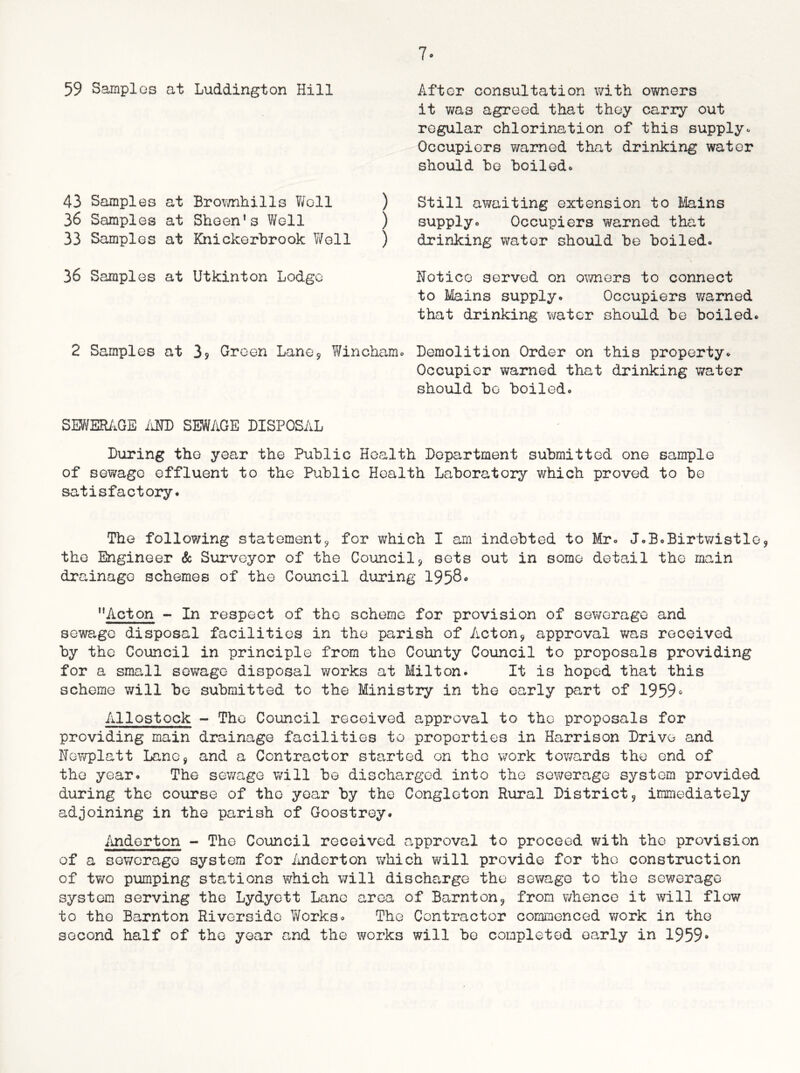 7* 59 Samples at Luddington Hill After consultation with owners it was agreed that they carry out regular chlorination of this supplyo Occupiers warned that drinking water should he boiled. 43 Samples at Brownhills Woll ) 36 Samples at Sheen’s Well ) 33 Samples at Knickerbrook Well ) Still awaiting extension to Mains supply*. Occupiers warned that drinking water should be boiled. 36 Samples at Utkinton Lodge Notice served on owners to connect to Mains supply. Occupiers v/arned that drinking water should be boiled. 2 Samples at 3? Green Lane* Wincham. Demolition Order on this property. Occupier warned that drinking water should be boiled. SEWERAGE AND SEWAGE DISPOSAL During the year the Public Health Department submitted one sample of sewage effluent to the Public Health Laboratory which proved to be satisfactory. The following statement9 for which I am indebted to Mr. J.B.Birtwistle, the Engineer & Surveyor of the Council3 sets out in some detail the main drainage schemes of the Council during 1958• ”Acton - In respect of the scheme for provision of sewerage and sewage disposal facilities in the parish of Acton, approval was received by the Council in principle from the County Council to proposals providing for a small sewage disposal works at Milton. It is hoped that this scheme will be submitted to the Ministry in the early part of 1959s Allostock - The Council received approval to the proposals for providing main drainage facilities to properties in Harrison Drive and Newplatt Lane, and a Contractor started on the work towards the end of the year. The sewage will be discharged into the sewerage system provided during the course of the year by the Congleton Rural District9 immediately adjoining in the parish of Goostrey. Anderton - The Council received approval to proceed with the provision of a sewerage system for Anderton which will provide for the construction of two pumping stations which will discharge the sewage to the sewerage system serving the Lydyett Lane area of Barnton? from whence it will flow to the Barnton Riverside Works. The Contractor commenced work in the second half of the year and the works will be completed early in 1959°