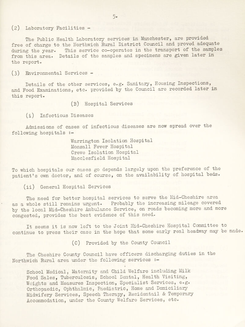 The Public Health Laboratory services in Manchester, are provided free of charge to the Northwich Rural District Council and proved adequate during the year- This service co-operates in the transport of the samples from this area® Details of the samples and specimens are given later in the report. (3) Environmental Services - Details of the other services, e.g. Sanitary, Housing Inspections, and Food Examinations, etc. provided by the Council are recorded later in this report. (B) Hospital Services (i) Infectious Diseases Admissions of cases of infectious diseases are now spread over the following hospitals s- Warrington Isolation Hospital Monsall Fever Hospital Crewe Isolation Hospital Macclesfield Hospital To which hospitals our cases go depends largely upon the preference of the patient’s own doctor, and of course, on the availability of hospital beds. (ii) General Hospital Services The need for better hospital services to serve the Mid-Cheshire area as a whole still remains urgent. Probably the increasing mileage covered by the local Mid-Cheshire Ambulance Service, on roads becoming more and more congested, provides the best evidence of this need. It seems it is now left to the Joint Mid-Cheshire Hospital Committee to continue to press their case in the hope that some early real headway may be (C) Provided by the County Council The Cheshire County Council have officers discharging duties in the Northwich Rural area under the following services 2- » School Medical, Maternity and Child Welfare including Milk Food Sales, Tuberculosis, School Dental, Health Visiting, Weights and Measures Inspection, Specialist Services, e.g. Orthopaedic, Ophthalmic, Paediatric, Home and Domiciliary Midwifery Services, Speech Therapy, Residentail & Temporary Accommodation, under the County Welfare Services, etc.