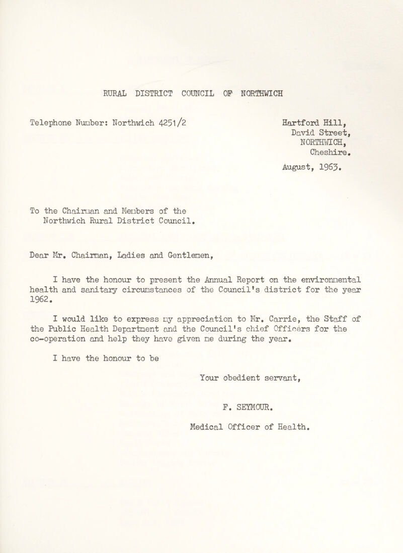 Telephone Number: Northwich 4251/2 Hartford Hill, David Street, NORTHWICH, Cheshire. August, 1963* To the Chairoan and Menbers of the Northwich Rural District Council. Dear Mr. Chairman, Ladies and Gentlemen, I have the honour to present the Annual Report on the environmental health and sanitary circumstances of the Council’s district for the year 1962. I would like to express my appreciation to Mr. Carrie, the Staff of the Public Health Department and the Council’s chief Officers for the co-operation and help they have given me during the year. I have the honour to be Your obedient servant, P. SEYMOUR. Medical Officer of Health.