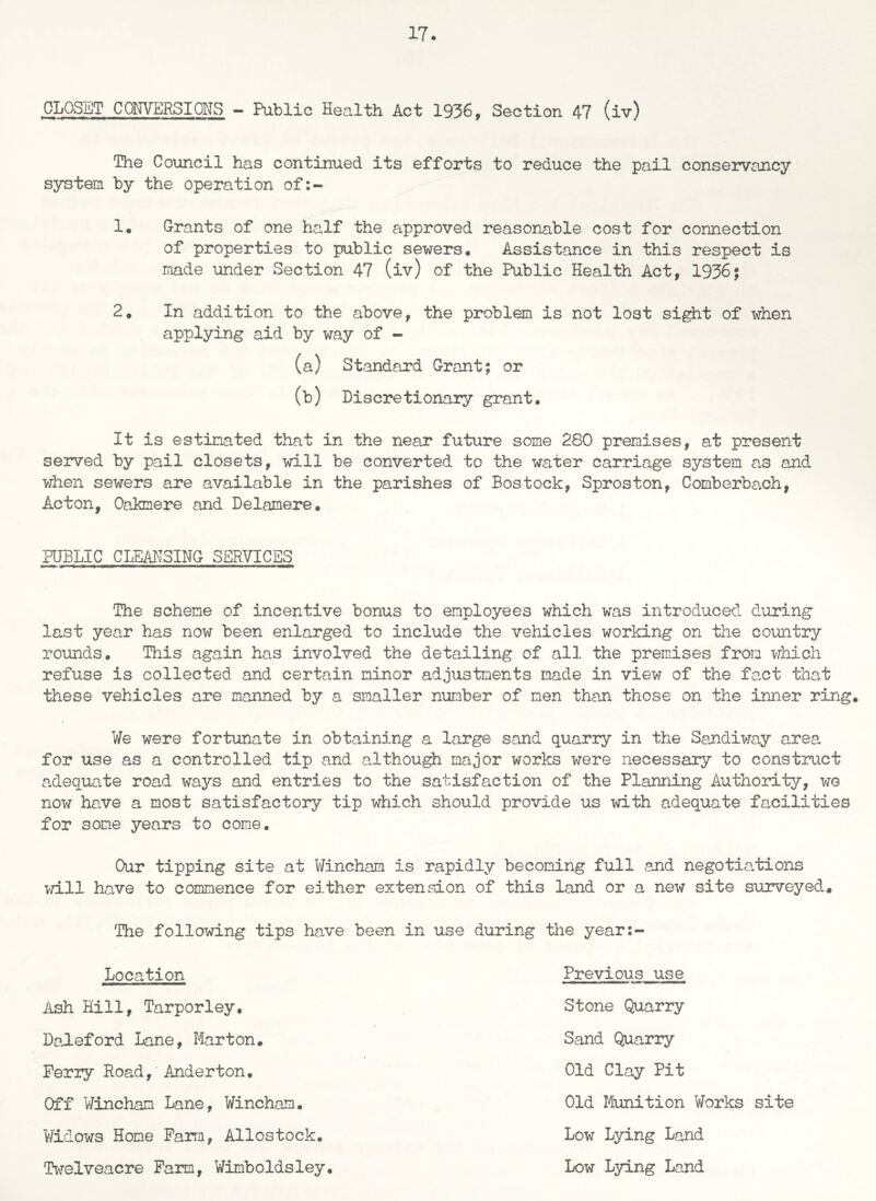 GLOSET CONVERSIONS — Public Health Act 1936, Section 47 (iv) The Council has continued its efforts to reduce the pail conservancy system by the operation of !• Grants of one half the approved reasonable cost for connection of properties to public sewers. Assistance in this respect is made under Section 47 (iv) of the Public Health Act, 19%; 2, In addition to the above, the problem is not lost sight of when applying aid by way of - (a) Standard Grant; or (b) Discretionary grant. It is estimated that in the near future some 280 premises, at present served by pail closets, will be converted to the water carriage system as and when sewers are available in the parishes of Bos took, Sproston, Comberba,ch, Acton, Oakmere and Delamere. PUBLIC CLEANSING SERVICES The scheme of incentive bonus to employees which was introduced during last year has now been enlarged to include the vehicles working on the country rounds. This again has involved the detailing of all the premises from which refuse is collected and certain minor adjustments made in view of the fact that these vehicles are manned by a smaller number of men than those on the inner ring. We were fortunate in obtaining a large sand quarry in the Sandiway area for use as a controlled tip and although major works were necessary to construct adequate road ways and entries to the satisfaction of the Planning Authority, we now have a most satisfactory tip which should provide us with adequate facilities for some years to come. Our tipping site at Wincham is rapidly becoming full and negotiations will have to commence for either extension of this land or a new site surveyed. 'The following tips have been in use during the year: Location Ash Hill, Tarporley. Daleford Lane, Marton. Perry Road, Anderton. Off Wincham Lane, Wincham. Widows Hone Farm, Allostock. Twelveacre Farm, Wimboldsley. Previous use Stone Quarry Sand Quarry Old Clay Pit Old Munition Works site Low Lying Land Low Lying Land