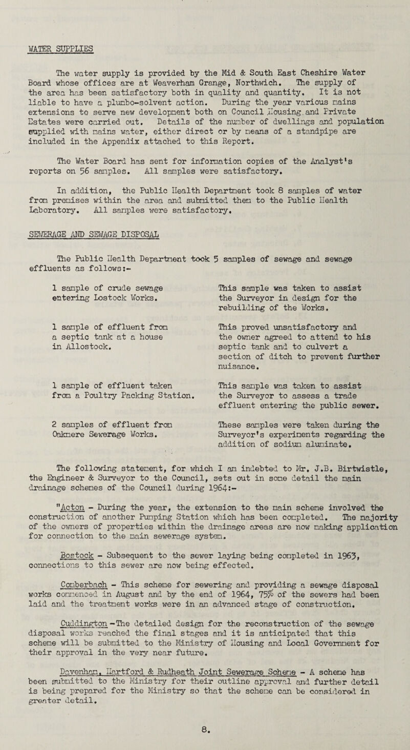 WATERSUPPLIES The water supply is provided by the Mid & South East Cheshire Water Board whose offices are at Weaverham Grange, Northwich. The supply of the area has been satisfactory both in quality and quantity. It is not liable to have a plumbo-solvent action. During the year various nains extensions to serve new developnent both on Council .Housing.and Private Estates were carried out. Details of the number of dwellings and population supplied with nains water, either direct or by means of a standpipe are included in the Appendix attached to this Report. The Water Board has sent for information copies of the Analyst's reports on 56 samples. All samples were satisfactory. In addition, the Public Health Department took 8 samples of water from premises within the area and submitted them to the Public Health Laboratory. All samples were satisfactory, SEWERAGE AND SEWAGE DISPOSAL The Public Health Department took 5 samples of sewage and sewage effluents as follows 1 sample of crude sewage entering Lostock Works. 1 sample of effluent from a septic tank at a house in Allostock. 1 sample of effluent taken from a Poultry Packing Station. 2 samples of effluent from Oaknere Sewerage Works. This sample was taken to assist the Surveyor in design for the rebuilding of the Works. This proved unsatisfactory and the owner agreed to attend to his septic tank and to culvert a section of ditch to prevent further nuisance. This sample was taken to assist the Surveyor to assess a trade effluent entering the public sewer. These samples were taken during the Surveyor's experiments regarding the addition of sodium aluminate. The following statement, for which I an indebted to Mr. J.B. Birtwistle, the Engineer & Surveyor to the Council, sets out in some detail the main drainage schemes of the Council during 1964:- Acton - During the year, the extension to the main scheme involved the construction of another Pumping Station which has been completed. The majority of the owners of properties within the drainage areas are now making application for connection to the main sewerage system. Bostock - Subsequent to the sewer laying being completed in 1963, connections to this sewer are now being effected. Comberbach - This scheme for sewering and providing a sewage disposal works commenced in August and by the end of 1964, 157° of the sewers had been laid and the treatment works were in an advanced stage of construction. Cuddington - The detailed design for the reconstruction of the sewage disposal works reached the final stages and it is anticipated that this scheme will be submitted to the Ministry of Housing and Local Government for their approval in the very near future. Davenham, Hartford & Rudheath Joint Sewerage Scheme - A scheme has been submitted to the Ministry for their outline approval and further detail is being prepared for the Ministry so that the scheme can be considered in greater detail.