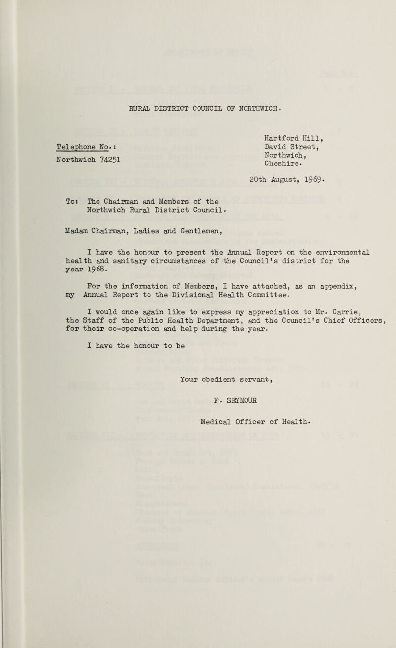 Telephone No*: Northwich 74251 Hartford Hill David Street, Northwich, Cheshire. 20th August, 1969 Tos The Chairman and Members of the Northwich Rural District Council. Madam Chairman, Ladies and Gentlemen, I have the honour to present the Annual Report on the environmental health and sanitary circumstances of the Council’s district for the year 19 68. For the information of Members, I have attached, as an appendix, my Annual Report to the Divisional Health Committee. I would once again like to express my appreciation to Mr. Carrie, the Staff of the Public Health Department, and the Council’s Chief Officers, for their co-operation and help during the year. I have the honour to be Your obedient servant F. SEYMOUR Medical Officer of Health.