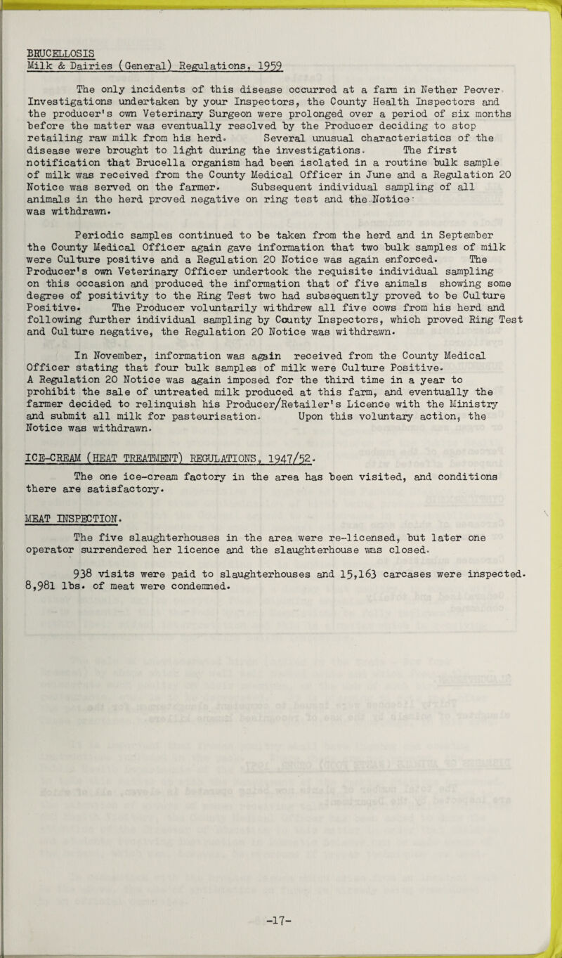 BRUCELLOSIS Milk & Dairies (General) Regulations, 1959 The only incidents of this disease occurred at a farm in Nether Peover Investigations undertaken by your Inspectors, the County Health Inspectors and the producer's own Veterinary Surgeon were prolonged over a period of six months before the matter was eventually resolved by the Producer deciding to stop retailing raw milk from his herd. Several unusual characteristics of the disease were brought to light during the investigations. The first notification that Brucella organism had been isolated in a routine bulk sample of milk was received from the County Medical Officer in June and a Regulation 20 Notice was served on the farmer. Subsequent individual sampling of all animals in the herd proved negative on ring test and the.Notice- was withdrawn. Periodic samples continued to be taken from the herd and in September the County Medical Officer again gave information that two bulk samples of milk were Culture positive and a Regulation 20 Notice was again enforced. The Producer's own Veterinary Officer undertook the requisite individual sampling on this occasion and produced the information that of five animals showing some degree of positivity to the Ring Test two had subsequently proved to be Culture Positive. The Producer voluntarily withdrew all five cows from his herd and following further individual sampling by County Inspectors, which proved Ring Test and Culture negative, the Regulation 20 Notice was withdrawn. In November, information was again received from the County Medical Officer stating that four bulk samples of milk were Culture Positive. A Regulation 20 Notice was again imposed for the third time in a year to prohibit the sale of untreated milk produced at this farm, and eventually the farmer decided to relinquish his Producer/Retailer's Licence with the Ministry and submit all milk for pasteurisation. Upon this voluntaiy action, the Notice was withdrawn. ICE-CREAM (HEAT TREATMENT) REGULATIONS, 1947/52. The one ice-cream factory in the area has been visited, and conditions there are satisfactory. MEAT INSPECTION. The five slaughterhouses in the area were re-licensed, but later one operator surrendered her licence and the slaughterhouse was closed. 938 visits were paid to slaughterhouses and 15?l63 carcases were inspected. 8,98l lbs. of meat were condemned. -17-