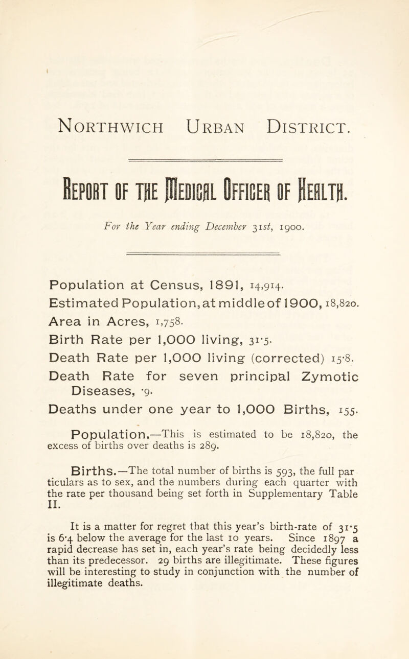 Northwich Urban District. Bepobt of toe IHedigsl Offices of Eeolth. For the Year ending December 31 st, 1900. Population at Census, 1891, 14,914- Estimated Population, at middle of 1900,18,820. Area in Acres, i,758- Birth Rate per 1,000 living-, 31*5. Death Rate per 1,000 living (corrected) 15-8. Death Rate for seven principal Zymotic Diseases, *9- Deaths under one year to 1,000 Births, 155. Population.—This is estimated to be 18,820, the excess of births over deaths is 289. Births.—The total number of births is 593, the full par ticulars as to sex, and the numbers during each quarter with the rate per thousand being set forth in Supplementary Table II. It is a matter for regret that this year’s birth-rate of 31*5 is 6*4 below the average for the last 10 years. Since 1897 a rapid decrease has set in, each year’s rate being decidedly less than its predecessor. 29 births are illegitimate. These figures will be interesting to study in conjunction with the number of illegitimate deaths.