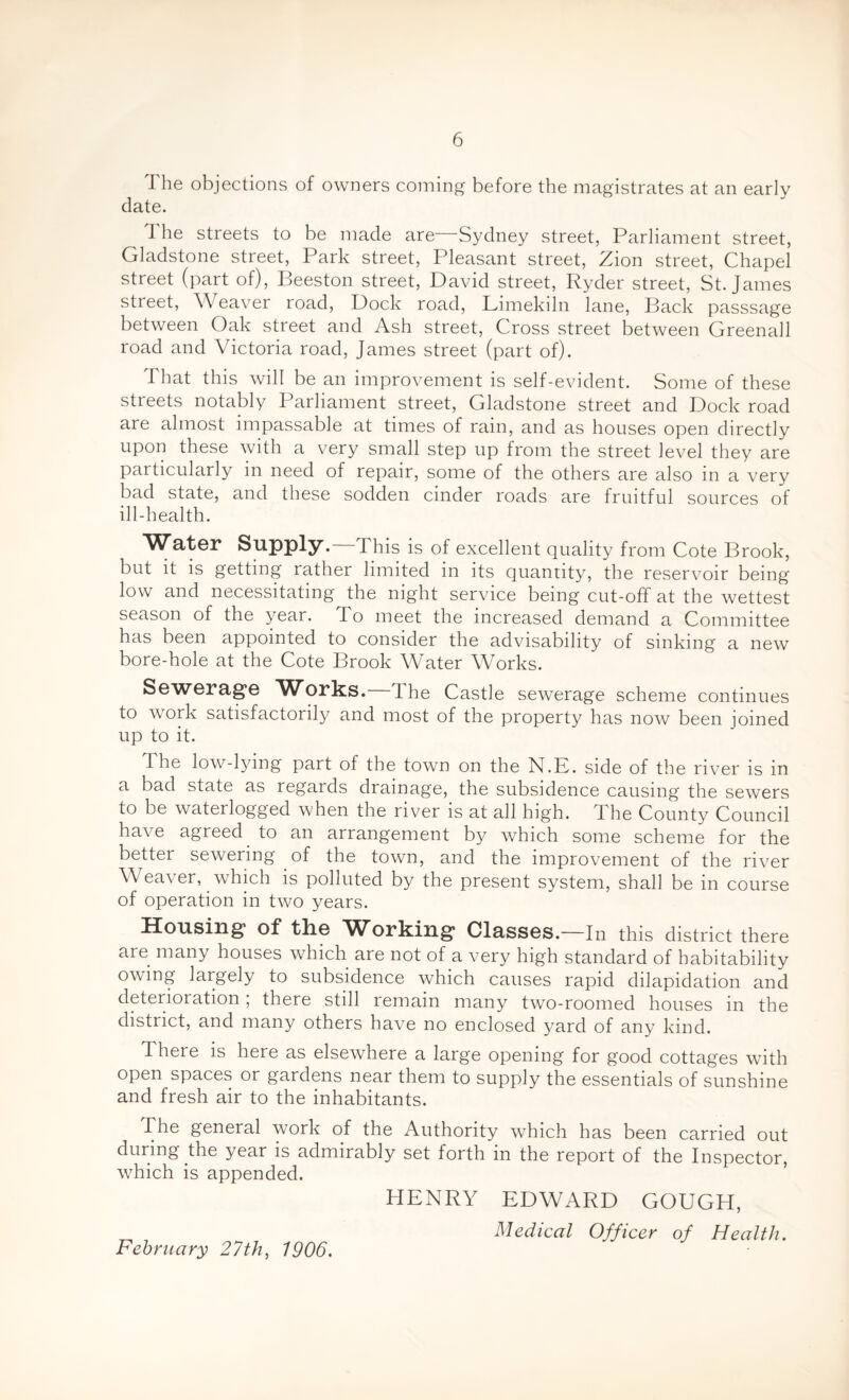 The objections of owners coming before the magistrates at an early date. I he streets to be made are—Sydney street, Parliament street, Gladstone street, Park street, Pleasant street, Zion street, Chapel street (part of), Beeston street, David street, Ryder street, St. James street, \\ ea\rer road, Dock road, Limekiln lane, Back passsage between Oak street and Ash street, Cross street between Greenall road and Victoria road, James street (part of). That this will be an improvement is self-evident. Some of these streets notably Parliament street, Gladstone street and Dock road are almost impassable at times of rain, and as houses open directly upon these with a very small step up from the street level they are particularly in need of repair, some of the others are also in a very bad state, and these sodden cinder roads are fruitful sources of ill-health. Water Supply.—This is of excellent quality from Cote Brook, but it is getting rather limited in its quantity, the reservoir being low and necessitating the night service being cut-off at the wettest season of the year. To meet the increased demand a Committee has been appointed to consider the advisability of sinking a new bore-hole at the Cote Brook Water Works. Sewerage Works. The Castle sewerage scheme continues to work satisfactorily and most of the property has now been joined up to it. I he low-lying part of the town on the N.K. side of the river is in a bad state as regards drainage, the subsidence causing the sewers to be waterlogged when the river is at all high. The County Council have agreed to an arrangement by which some scheme for the better sewering of the town, and the improvement of the river Weaver, which is polluted by the present system, shall be in course of operation in two years. Housing of the 'Working Classes.—In this district there are many houses which are not of a very high standard of habitability owing largely to subsidence which causes rapid dilapidation and deterioration ; there still remain many two-roomed houses in the district, and many others have no enclosed yard of any kind. 1 here is here as elsewhere a large opening for good cottages with open spaces or gardens near them to supply the essentials of sunshine and fresh air to the inhabitants. The general work of the Authority which has been carried out during the year is admirably set forth in the report of the Inspector, which is appended. HENRY EDWARD GOUGH, Medical Officer of Health.