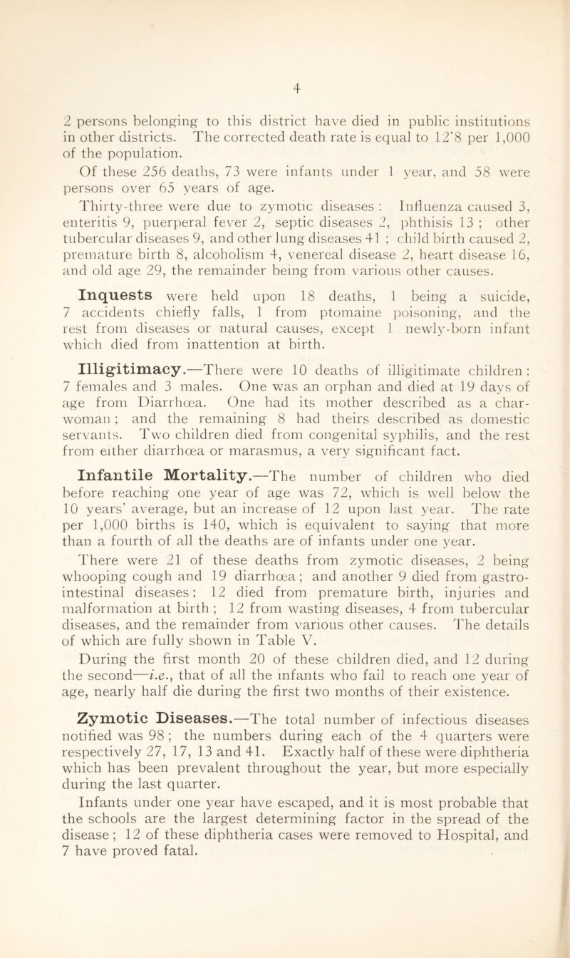 2 persons belonging to this district have died in public institutions in other districts. The corrected death rate is equal to 12’8 per 1,000 of the population. Of these 256 deaths, 73 were infants under 1 year, and 58 were persons over 65 years of age. Thirty-three were due to zymotic diseases ; Influenza caused 3, enteritis 9, puerperal fever 2, septic diseases 2, phthisis 13 ; other tubercular diseases 9, and other lung diseases 41 ; child birth caused 2, premature birth 8, alcoholism 4, venereal disease 2, heart disease 16, and old age 29, the remainder being from various other causes. Inquests were held upon 18 deaths, 1 being a suicide, 7 accidents chiefly falls, 1 from ptomaine poisoning, and the rest from diseases or natural causes, except 1 newly-born infant which died from inattention at birth. Illigitimacy.—There were 10 deaths of illigitimate children; 7 females and 3 males. One was an orphan and died at 19 days of age from Diarrhoea. One had its mother described as a char¬ woman ; and the remaining 8 had theirs described as domestic servants. Two children died from congenital syphilis, and the rest from either diarrhoea or marasmus, a very significant fact. Infantile Mortality .—The number of children who died before reaching one year of age was 72, which is well below the 10 years’ average, but an increase of 12 upon last year. The rate per 1,000 births is 140, which is equivalent to saying that more than a fourth of all the deaths are of infants under one year. There were 21 of these deaths from zymotic diseases, 2 being whooping cough and 19 diarrhoea; and another 9 died from gastro¬ intestinal diseases; 12 died from premature birth, injuries and malformation at birth ; 12 from wasting diseases, 4 from tubercular diseases, and the remainder from various other causes. The details of which are fully shown in Table V. During the first month 20 of these children died, and 12 during the second—ix., that of all the infants who fail to reach one year of age, nearly half die during the first two months of their existence. Zymotic Diseases.—The total number of infectious diseases notified was 98 ; the numbers during each of the 4 quarters were respectively 27, 17, 13 and 41. Exactly half of these were diphtheria which has been prevalent throughout the year, but more especially during the last quarter. Infants under one year have escaped, and it is most probable that the schools are the largest determining factor in the spread of the disease ; 12 of these diphtheria cases were removed to Hospital, and 7 have proved fatal. I