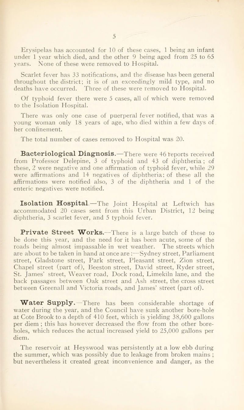 Erysipelas has accounted for 10 of these cases, 1 being an infant under 1 year which died, and the other 9 being aged from 25 to 65 years. None of these were removed to Hospital. Scarlet fever has 33 notifications, and the disease has been general throughout the district; it is of an exceedingly mild type, and no deaths have occurred. Three of these were removed to Hospital. Of typhoid fever there were 5 cases, all of which were removed to the Isolation Hospital. There was only one case of puerperal fever notified, that was a young woman only 18 years of age, who died within a few da^^s of her confinement. The total number of cases removed to Hospital was 20. Bacteriological Diagnosis.—There were 46 ^reports received from Professor Delepine, 3 of typhoid and 43 of diphtheria ; of these, 2 were negative and one affirmation of typhoid fever, while 29 were affirmations and 14 negatives of diphtheria; of these all the affirmations were notified also, 3 of the diphtheria and 1 of the enteric negatives were notified. Isolation Hospital.—The Joint Hospital at Leftwich has accommodated 20 cases sent from this Urban District, 12 being diphtheria, 3 scarlet fever, and 5 typhoid fever. Private Street Works.—There is a large batch of these to be done this year, and the need for it has been acute, some of the roads being almost impassable in wet weather. The streets which are about to be taken in hand at once are :—Sydney street. Parliament street, Gladstone street. Park street. Pleasant street, Zion street. Chapel street (part of), Beeston street, David street, Ryder street, St. James’ street. Weaver road. Dock road. Limekiln lane, and the back passages between Oak street and Ash street, the cross street between Greenall and Victoria roads, and James’ street (part of). Water Supply.—There has been considerable shortage of water during the year, and the Council have sunk another bore-hole at Cote Brook to a depth of 410 feet, which is yielding 38,600 gallons per diem ; this has however decreased the flow from the other bore¬ holes, which reduces the actual increased yield to 25,000 gallons per diem. The reservoir at Heyswood was persistently at a low ebb during the summer, which was possibly due to leakage from broken mains ; but nevertheless it created great inconvenience and danger, as the