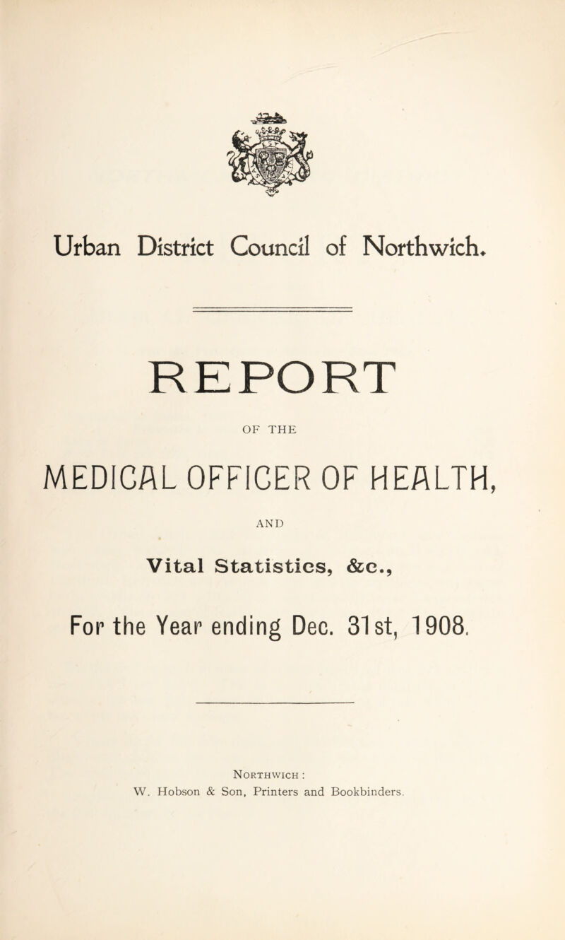 Urban District Council of Northwich. REPORT OF THE MEDICAL OFFICER OF HEALTH, AND Vital Statistics, &c., For the Year ending Dec. 31st, 1908. Northwich : W. Hobson & Son, Printers and Bookbinders.