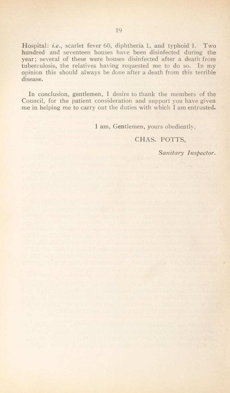 Hospital: i.e., scarlet fever 60, diphtheria 1, and typhoid 1. Two hundred and seventeen houses have been disinfected during the year; several of these were houses disinfected after a death from tuberculosis, the relatives having requested me to do so. In my opinion this should always be done after a death from this terrible disease. In conclusion, gentlemen, I desire to thank the members of the Council, for the patient consideration and support you have given me in helping me to carry out the duties with which I am entrusted. I am, Gentlemen, yours obediently, CHAS. POTTS, Sanitary Inspector.