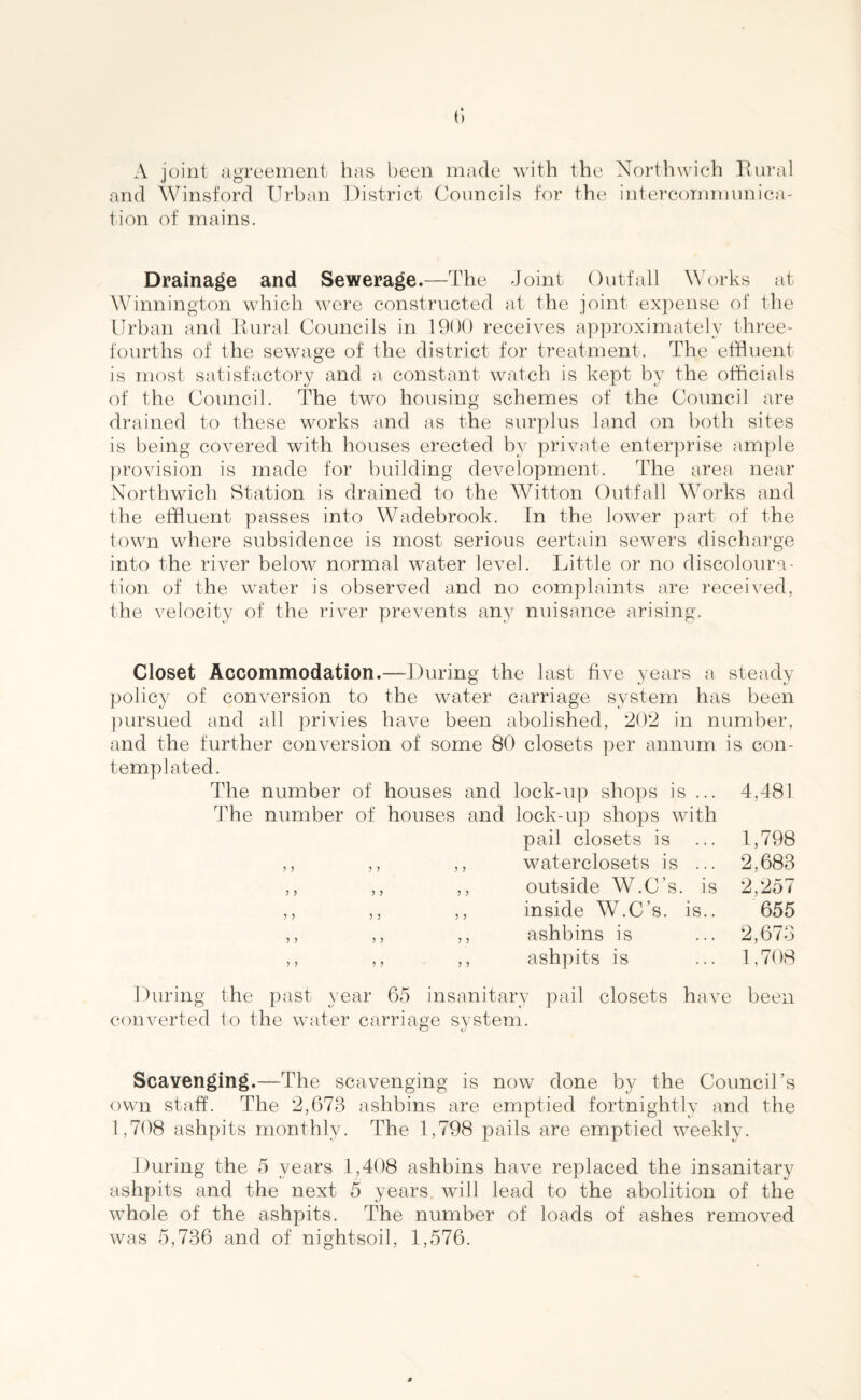 A joint agreement has been made with the Northwich Rural and Winsford Urban District Councils for the intercommunica¬ tion of mains. Drainage and Sewerage.—The Joint Outfall Works at Winnington which were constructed at the joint expense of the Urban and Rural Councils in 1900 receives approximately three- fourths of the sewage of the district for treatment. The effluent is most satisfactory and a constant watch is kept by the officials of the Council. The two housing schemes of the Council are drained to these works and as the surplus land on both sites is being covered with houses erected by private enterprise ample provision is made for building development. The area near Northwich Station is drained to the Witton Outfall Works and the effluent passes into Wadebrook. In the lower part of the town where subsidence is most serious certain sewers discharge into the river below normal water level. Little or no discoloura¬ tion of the water is observed and no complaints are received, the velocity of the river prevents an}/ nuisance arising. Closet Accommodation.—During the last five years a steady policy of conversion to the water carriage system has been pursued and all privies have been abolished, 202 in number, and the further conversion of some 80 closets per annum is con¬ templated. The number of houses and lock-up shops is ... 4,481 The number of houses and lock-up shops with pail closets is ... 1,798 ,, ,, ,, waterclosets is ... 2,683 ,, ,, ,, outside W.C's. is 2,257 ,, ,, ,, inside W.C’s. is.. 655 ,, ,, ,, ashbins is ... 2,673 ,, ,, ,, ashpits is ... 1,708 During the past year 65 insanitary pail closets have been converted to the water carriage system. Scavenging.—The scavenging is now done by the Council's own staff. The 2,673 ashbins are emptied fortnightly and the 1,708 ashpits monthly. The 1,798 pails are emptied weekly. During the 5 years 1,408 ashbins have replaced the insanitary ashpits and the next 5 years, will lead to the abolition of the whole of the ashpits. The number of loads of ashes removed was 5,736 and of nightsoil, 1,576.