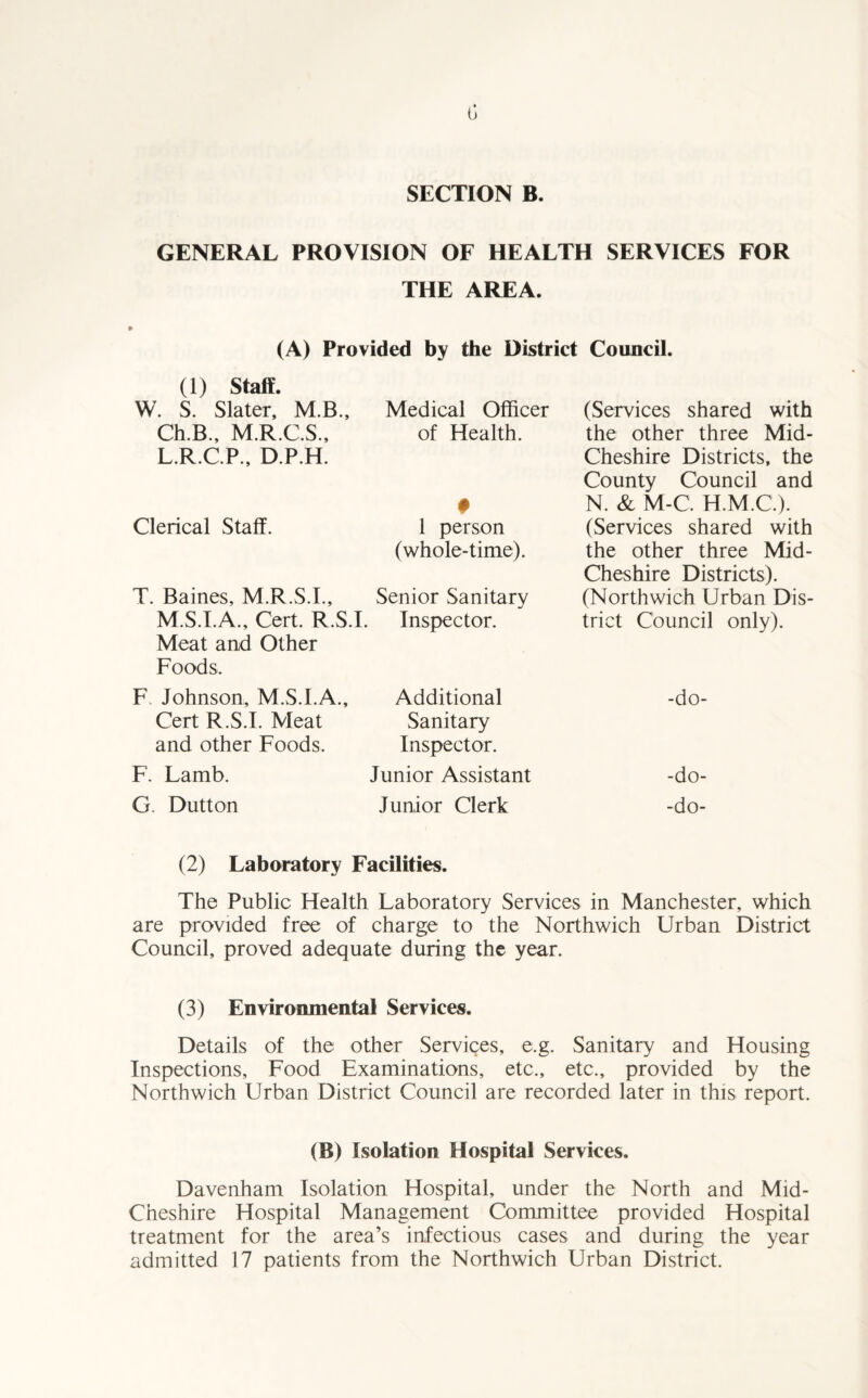 G SECTION B. GENERAL PROVISION OF HEALTH SERVICES FOR THE AREA. (A) Provided by the District Council. (1) Staff. W. S. Slater, M.B., Ch.B., M.R.C.S., L.R.C.P., D.P.H. Clerical Staff. Meat and Other Foods. F. Johnson, M.S.I.A., Cert R.S.I. Meat and other Foods. F. Lamb. G. Dutton Medical Officer of Health. # 1 person (whole-time). Senior Sanitary Inspector. Additional Sanitary Inspector. Junior Assistant Junior Clerk T. Baines, M.R.S.I., M.S.I.A., Cert. R.S.I. (Services shared with the other three Mid- Cheshire Districts, the County Council and N. & M-C. H.M.C.). (Services shared with the other three Mid- Cheshire Districts). (Northwich Urban Dis¬ trict Council only). -do- -do- -do- (2) Laboratory Facilities. The Public Health Laboratory Services in Manchester, which are provided free of charge to the Northwich Urban District Council, proved adequate during the year. (3) Environmental Services. Details of the other Services, e.g. Sanitary and Housing Inspections, Food Examinations, etc., etc., provided by the Northwich Urban District Council are recorded later in this report. (B) Isolation Hospital Services. Davenham Isolation Hospital, under the North and Mid- Cheshire Hospital Management Committee provided Hospital treatment for the area’s infectious cases and during the year admitted 17 patients from the Northwich Urban District.