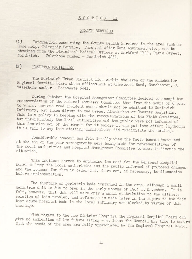 S B C T I 0 N II HHALTII SERVICES V Tr formation concerning the County Health Services in the area such as borne.Help, Chiropody Service, Care and After Care equipment etc., can be obtained from the Divisional Medical Officer at Hartford Hill, David Street, IMortnwich. Telephone number - Northwich 4251. (2 ) HOSPITAL PaCILITTRS The Northwich Urban District lies within the area of the Manchester Regional xxospital Board whose offices are at Cheetwood Road, Manchester, 8. Telephone number - Deansgate 6441. During October the Hospital Management Committee decided to accept the recommendation of the Medical Advisory Committee that from the hours of 6 p.m. to 9 a.m. serious road accident cases should not be admitted to Northwich nfirmary, but taken direct to the Crewe, Altrincham or Chester Hospitals, his is a policy in keeping with the recommendations of the Platt Committee, but unfortunately the local authorities and the public were not informed of xiis decision nor of the reason for it before it was put into effect (although 1 is fair to say that staffing difficulties did precipitate the action). Considerable concern was felt locally when the facts became known and at the end of the year arrangements were being made for representatives of the Local Authorities and Hospital Management Committee to meet to discuss the s1tua01on• r incident serves to emphasise the need for the Regional Hospital Board to keep the local authorities and the public informed of prwposed changes and the reasons for them in order that there can, if necessary, be discussion before implementation. . , 1116 sh°rta£e of geriatric beds continued in the area, although a small geriatric unit is due to open in the early months of 1964 at D, venham. It is felt, nowever, that this will make only a small contribution to the ultimate solution of this problem, and reference is made later in the report to the fact tha. acute hospital beds in the local infirmary are blocked by virtue of this Hith regard to the new District Hospital the Regional Hospital Board can fuV! N lndication of its future siting - at least the Council has time to ensure at the needs of the area are fully appreciated by the Regional Hospital Board.