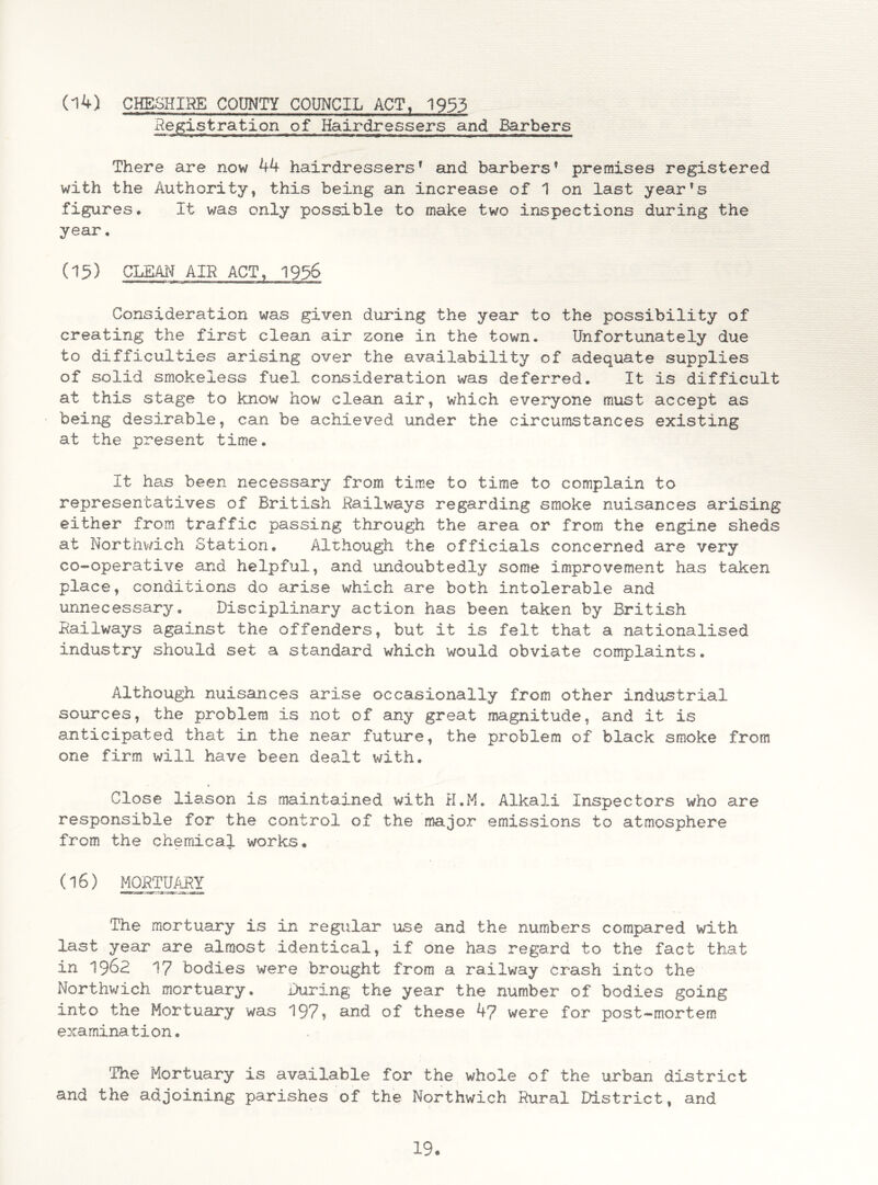 (14) CHESHIRE COUNTY COUNCIL ACT, 1953 Registration of Hairdressers and Barbers There are now 44 hairdressers1 and barbers* premises registered with the Authority, this being an increase of 1 on last year's figures* It was only possible to make two inspections during the year. (15) CLEAN AIR ACT, 1956 Consideration was given during the year to the possibility of creating the first clean air zone in the town. Unfortunately due to difficulties arising over the availability of adequate supplies of solid smokeless fuel consideration was deferred. It is difficult at this stage to know how clean air, which everyone must accept as being desirable, can be achieved under the circumstances existing at the present time. It has been necessary from time to time to complain to representatives of British Railways regarding smoke nuisances arising either from traffic passing through the area or from the engine sheds at Northwich Station. Although the officials concerned are very co-operative and helpful, and undoubtedly some improvement has taken place, conditions do arise which are both intolerable and unnecessary. Disciplinary action has been taken by British Railways against the offenders, but it is felt that a nationalised industry should set a standard which would obviate complaints. Although nuisances arise occasionally from other industrial sources, the problem is not of any great magnitude, and it is anticipated that in the near future, the problem of black smoke from one firm will have been dealt with. » Close liason is maintained with H.M. Alkali Inspectors who are responsible for the control of the major emissions to atmosphere from the chemical works. 06) MORTUARY The mortuary is in regular use and the numbers compared with last year are almost identical, if one has regard to the fact that in 1962 17 bodies were brought from a railway crash into the Northwich mortuary. During the year the number of bodies going into the Mortuary was 197? and of these 47 were for post-mortem examination. The Mortuary is available for the whole of the urban district and the adjoining parishes of the Northwich Rural District, and 19-