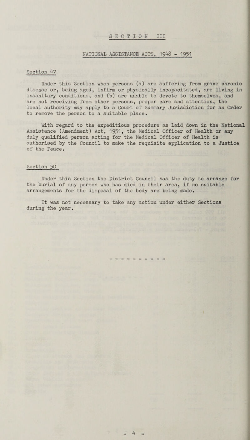 NATIONAL ASSISTANCE ACTS, 1948 - 1951 Section 47 Under this Section when persons (a) are suffering from grave chronic disease or, being aged, infirm or physically incapacitated, are living in insanitary conditions, and (b) are unable to devote to themselves, and are not receiving from other persons, proper care and attention, the local authority may apply to a Court of Summary Jurisdiction for an Order to remove the person to a suitable place. With regard to the expeditious procedure as laid down in the National Assistance (Amendment) Act, 19511 the Medical Officer of Health or any duly qualified person acting for the Medical Officer of Health is authorised by the Council to make the requisite application to a Justice of the Peace. Section 50 Under this Section the District Council has the duty to arrange for the burial of any person who has died in their area, if no suitable arrangements for the disposal of the body are being made. It was not necessary to take any action under either Sections during the year.