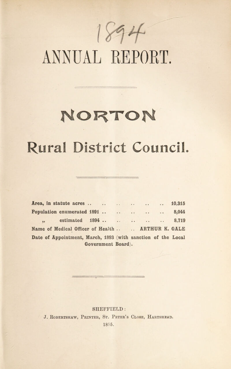 ANNUAL REPORT. Rural District Council. Area, in statute acres . • • • • • • 10,315 Population enumerated 1891 .. • • • • © • 8,044 „ estimated 1894 .. • • • « • • 8,719 Name of Medical Officer of Health .. .. ARTHUR K. GALE Date of Appointment, March, 1893 (with sanction of the Local Government Board). SHEFFIELD : J. Robertshaw, Printer, St. Peter’s Close, Hartshead. 1895.