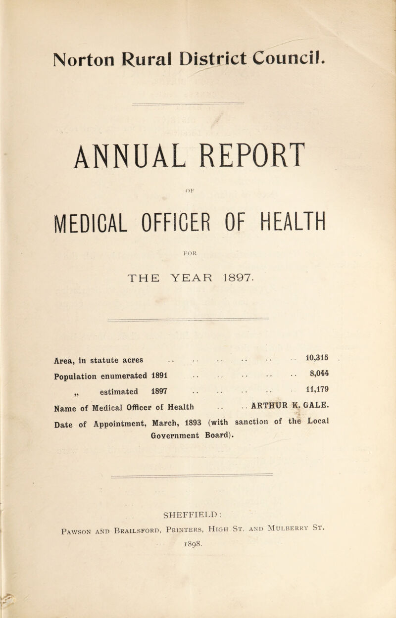 Norton Rural District Council. ANNUAL REPORT OF MEDICAL OFFICER OF HEALTH FOR THE YEAR 1897. Area, in statute acres Population enumerated 1891 „ estimated 1897 Name of Medical Officer of Health Date of Appointment, March, 1893 Government .. 10,315 . 8,044 .11,179 .. ARTHUR K, GALE. (with sanction of the Local Board). SHEFFIELD : Pawson and Brailsford, Printers, High St. and Mulberry St. 1898.