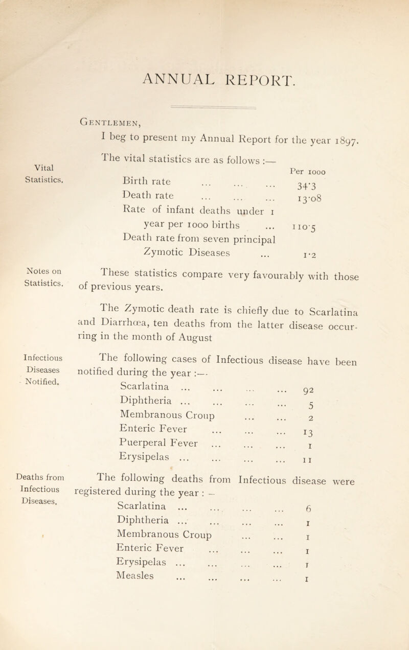 ANNUAL REPORT. Vital Statistics. Gentlemen, I beg- to present my Annual Report for the year 1897. 1 he vital statistics are as follows :_ Per 1000 Birth rate 34’3 Death rate 13-08 Rate of infant deaths under 1 year per 1000 births 110-5 Death rate from seven principal Zymotic Diseases 1-2 Notes on Statistics. 1 liese statistics compare very favourably with those of previous years. The Zymotic death rate is chiefly due to Scarlatina and Diarrhoea, ten deaths from the latter disease occur¬ ring in the month of August Infectious The following cases of Infectious disease have been Diseases - Notified. notified during the year :— Scarlatina 92 Deaths from Diphtheria ... Membranous Croup Enteric Fever Puerperal Fever Erysipelas ... The following deaths from . 3 2 . !3 1 11 Infectious disease Infectious Diseases. registered during the year : — Scarlatina . 6 t Diphtheria ... Membranous Croup 1 1 Enteric Fever Erysipelas. Measles 1 T