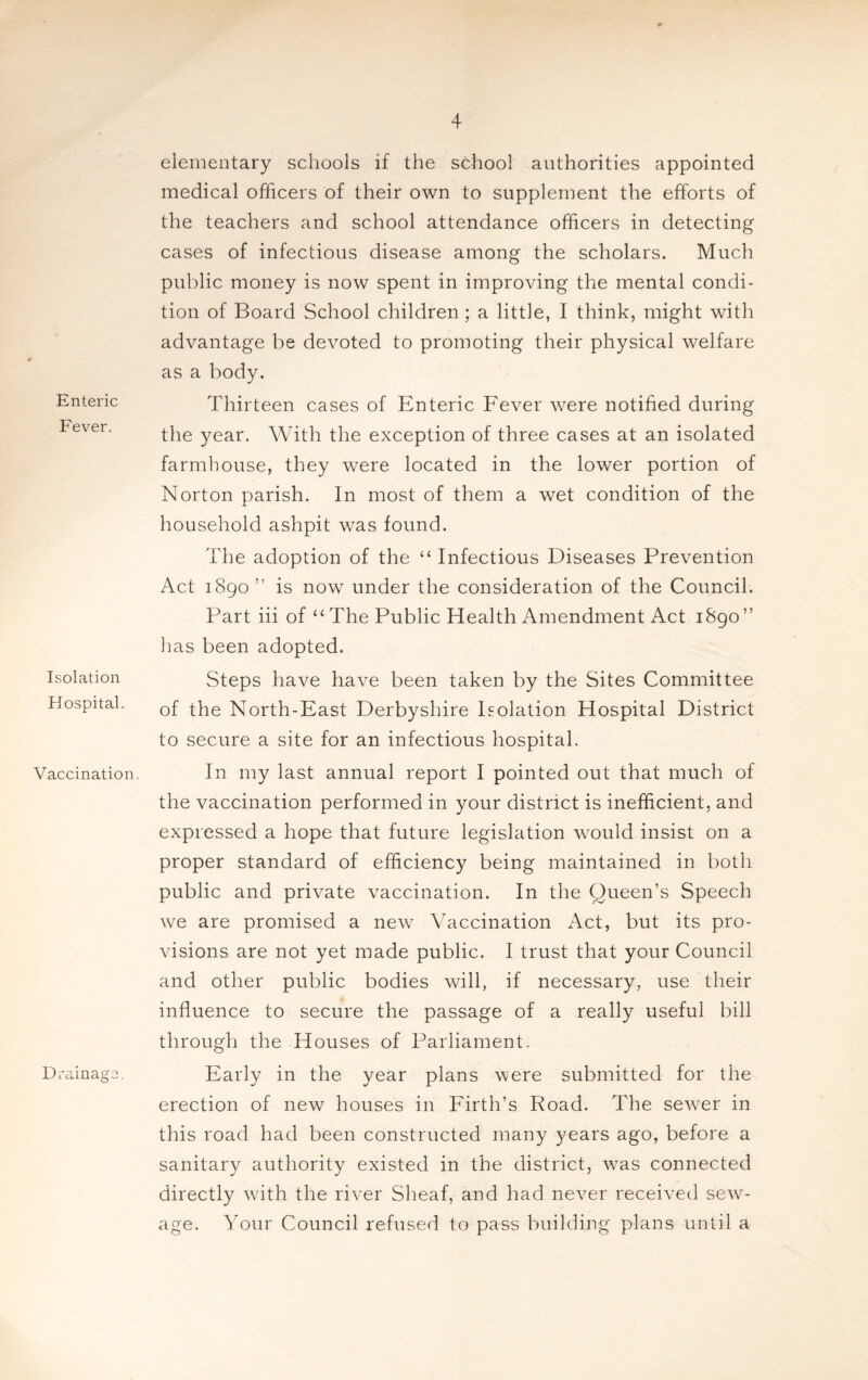 Enteric Fever. Isolation Hospital. Vaccination. Drainage. elementary schools if the school authorities appointed medical officers of their own to supplement the efforts of the teachers and school attendance officers in detecting cases of infectious disease among the scholars. Much public money is now spent in improving the mental condi¬ tion of Board School children ; a little, I think, might with advantage be devoted to promoting their physical welfare as a body. Thirteen cases of Enteric Fever were notified during the year. With the exception of three cases at an isolated farmhouse, they were located in the lower portion of Norton parish. In most of them a wet condition of the household ashpit was found. The adoption of the “ Infectious Diseases Prevention Act 1890” is now under the consideration of the Council. Part iii of “The Public Health Amendment Act 1890” has been adopted. Steps have have been taken by the Sites Committee of the North-East Derbyshire Isolation Hospital District to secure a site for an infectious hospital. In my last annual report I pointed out that much of the vaccination performed in your district is inefficient, and expressed a hope that future legislation would insist on a proper standard of efficiency being maintained in both public and private vaccination. In the Queen’s Speech we are promised a new Vaccination Act, but its pro¬ visions are not yet made public. I trust that your Council and other public bodies will, if necessary, use their influence to secure the passage of a really useful bill through the Houses of Parliament. Early in the year plans were submitted for the erection of new houses in Firth’s Road. The sewer in this road had been constructed many years ago, before a sanitary authority existed in the district, was connected directly with the river Sheaf, and had never received sew¬ age. Your Council refused to pass building plans until a