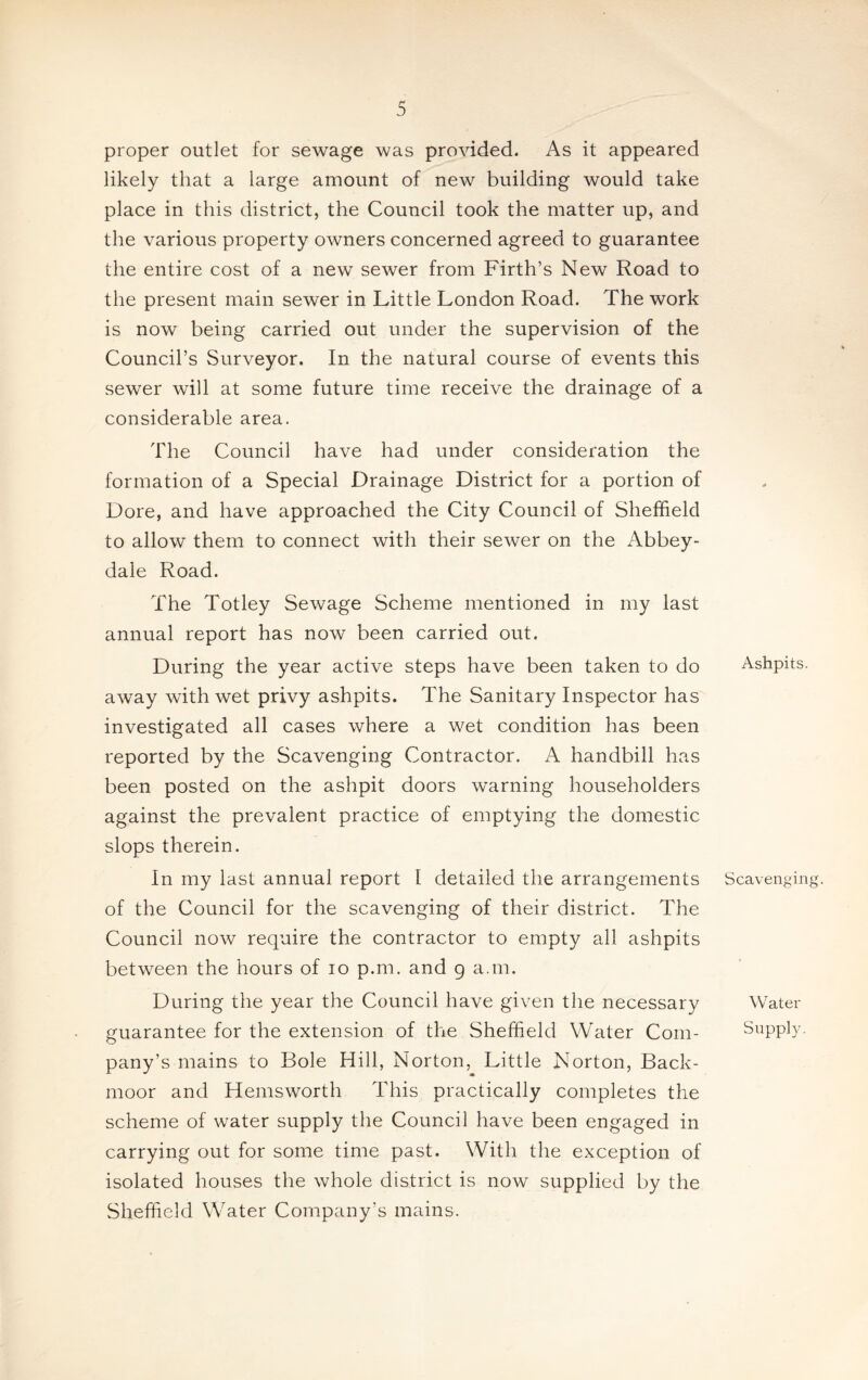 proper outlet for sewage was provided. As it appeared likely that a large amount of new building would take place in this district, the Council took the matter up, and the various property owners concerned agreed to guarantee the entire cost of a new sewer from Firth’s New Road to the present main sewer in Little London Road. The work is now being carried out under the supervision of the Council’s Surveyor. In the natural course of events this sewer will at some future time receive the drainage of a considerable area. The Council have had under consideration the formation of a Special Drainage District for a portion of Dore, and have approached the City Council of Sheffield to allow them to connect with their sewer on the Abbey- dale Road. The Totley Sewage Scheme mentioned in my last annual report has now been carried out. During the year active steps have been taken to do away with wet privy ashpits. The Sanitary Inspector has investigated all cases where a wet condition has been reported by the Scavenging Contractor. A handbill has been posted on the ashpit doors warning householders against the prevalent practice of emptying the domestic slops therein. In my last annual report I detailed the arrangements of the Council for the scavenging of their district. The Council now require the contractor to empty all ashpits between the hours of io p.m. and 9 a.m. During the year the Council have given the necessary guarantee for the extension of the Sheffield Water Com¬ pany’s mains to Bole Hill, Norton, Little Norton, Back- moor and Hemsworth This practically completes the scheme of water supply the Council have been engaged in carrying out for some time past. With the exception of isolated houses the whole district is now supplied by the Sheffield Water Company's mains. Ashpits. Scavenging. Water Supply.