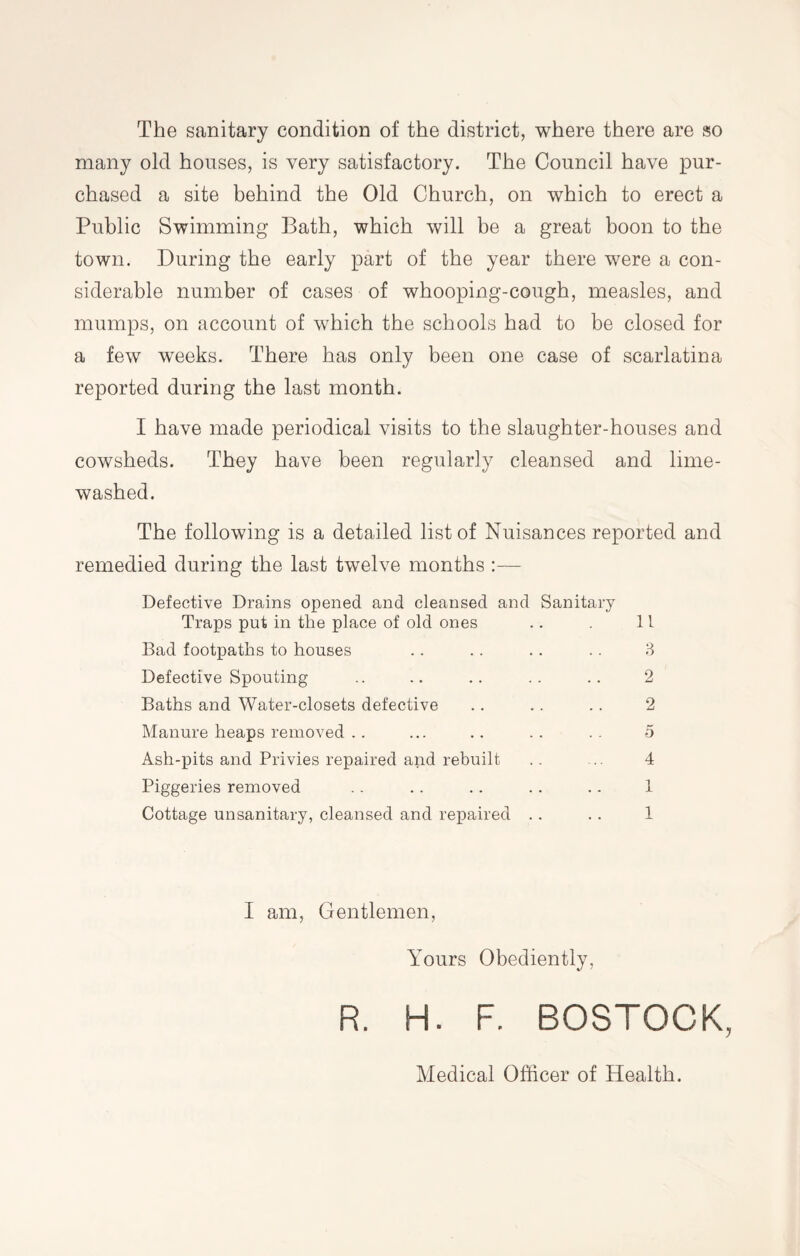 The sanitary condition of the district, where there are so many old houses, is very satisfactory. The Council have pur¬ chased a site behind the Old Church, on which to erect a Public Swimming Bath, which will be a great boon to the town. During the early part of the year there were a con¬ siderable number of cases of whooping-cough, measles, and mumps, on account of which the schools had to be closed for a few weeks. There has only been one case of scarlatina reported during the last month. I have made periodical visits to the slaughter-houses and cowsheds. They have been regularly cleansed and lime- washed. The following is a detailed list of Nuisances reported and remedied during the last twelve months :— Defective Drains opened and cleansed and Sanitary Traps put in the place of old ones Bad footpaths to houses Defective Spouting Baths and Water-closets defective Manure heaps removed .. Ash-pits and Privies repaired and rebuilt Piggeries removed Cottage unsanitary, cleansed and repaired li 3 2 2 5 4 1 1 I am, Gentlemen, Yours Obediently, R. H. F. BOSTOCK, Medical Officer of Health.