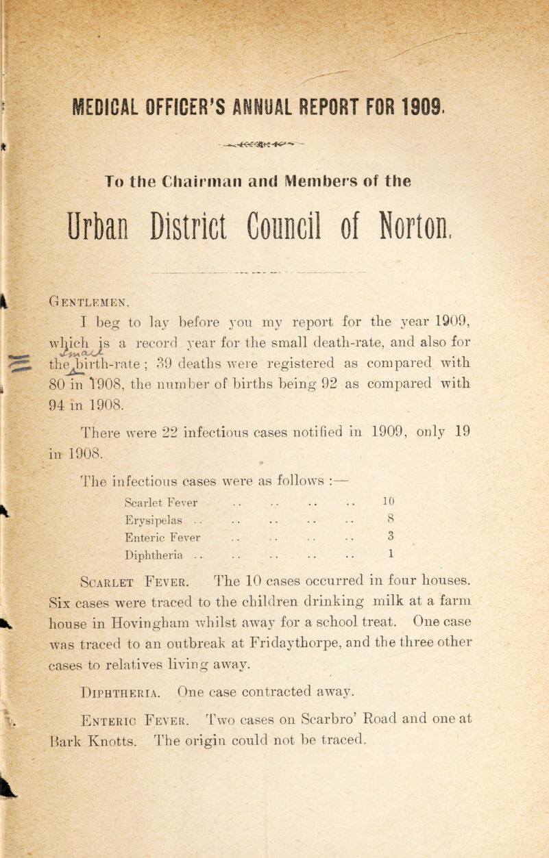 MEDICAL OFFICER’S ANNUAL REPORT FOR 1909. To the Chairman and Members of the Urban District Conncil of Norton, Gentlemen, I beg to lay before yon my report for the year 1909, which is a record year for the small death-rate, and also for thmbirth-rate ; 39 deaths were registered as compared with 80 in 1908, the number of births being 92 as compared with 94 m 1908. There were 22 infectious cases notified in 1909, only 19 in 1908. The infectious cases were as follows :— Scarlet Fever .. .. .. •• 10 Erysipelas .. • • • • • • • • 8 Enteric Fever .. .. ■ ■ • • 3 Diphtheria .. .. •. .. • • 1 Scarlet Fever. The 10 cases occurred in four houses. Six cases were traced to the children drinking milk at a farm house in Hovingham whilst away for a school treat. One case was traced to an outbreak at Fridaythorpe, and the three other cases to relatives living away. Diphtheria. One case contracted away. Enteric Fever. Two cases on Scarbro’ Road and one at Bark Knotts. The origin could not be traced.