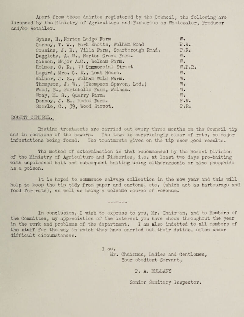 Apart from these dairies registered by the Council, the follov^ing are licenced by the ilinistry of Agriculture and Fisheries as Wholesaler, Producer and/or Retailer. Byass, H., Norton Lodge Farm W. Cornoy, T. W., Bark Knotts, Wolham Hoad P.R. Cousins, J. R., Villa Farm, Scarborough Road. P.R. Duggleby, A. W., Norton Grovo Farm. W. Gibson, Major A.C., Wolham Farm. W. Holmes, C. R., 77 Commercial Stroot W.P.R. Legard, Mrs. G. K., Leat House. W. Milner, J. S., Wolham Wold Farm. W* Thompson, J. W., (Thompson Spavon, Ltd.) W. Wood, B., Portobollo Farm, Wolham. W. Wray, M. S., Quarry Farm. W. Denney, J. E., Model Farm. P.R. Soarlo, C., 39> Wood Stroot. P.R* RODENT CONTROL. Routine treat,.rente are carried out every three months on the Council tip and in sections of the sowers. The town is surprisingly clear of rats, no major infestations being found. The treatments given on the tip show good results. The method of extermination is that recommended by the Rodent Division of the Ministry of Agriculture and Fisheries, i.o. at loast two days pro-baiting with unpoisoned bait and subsequent baiting using oithornrsonic or zinc phosphido as a poison. It is hoped to commence salvage collection in tho now year and this will help to koop the tip tidy from paper and cartons, etc. (which act as harbourage and food for rats), as well as being a welcome sourco of rovonuo. In conclusion, I wish to expross to you, Mr. Chairman, and to Mombors of the Committee, my appreciation of the interest you have shown throughout the year in the work and problems of the department. I am also indebted to all members of the staff for the way in which they have carried out their duties, often under difficult circumstances. I am, Mr. Chairman, Ladies and Gentlemen, Your obedient Servant, P. A. MULLANY Senior Sanitary Inspector.