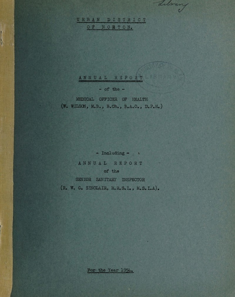 ■■ 'I' 1 URBAN DISTRICT OP NORTON, ANNUAL RPPORT - of the - MEDICAL OFFICER OF HEALTH (W. WILSCtJ, M.B., B.Ch., B.A.O., D.P.H.) - Including - \ ANNUAL REPORT of the SENIOR SANITART INSPECTOR (R. W. C. SINCLAIR, M.R,S.I., M.S.I.A).