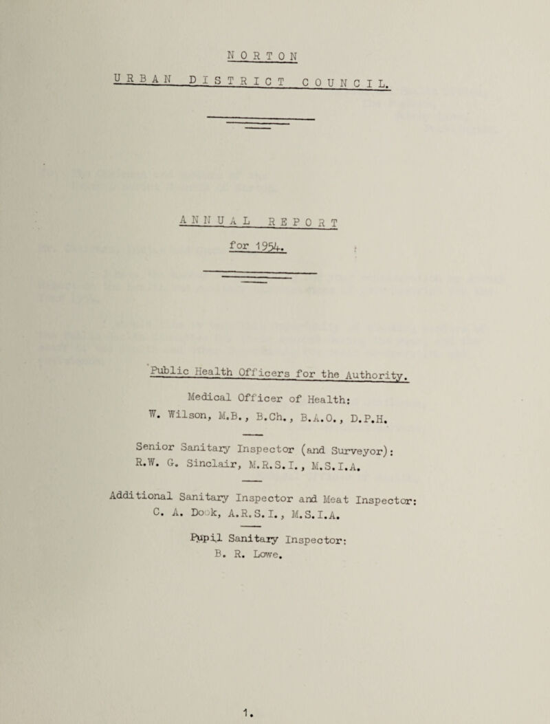 nor ton URBAN District counci l. annual report for Public Health Officers for the Authority. Medical Officer of Health; W. Wilson, M.B., B.Ch., B.A.O., D.P.H. Sanitaiy Inspector (and Surveyor}; R.W. G. Sinclair, M.R.S.I., M.S.I.A. Additional Sanitary Inspector and Meat Inspector; C. A. Book, A.R.S. I., M.S.I.A. f^pll Sanitary Inspector: B. R. Lowe,