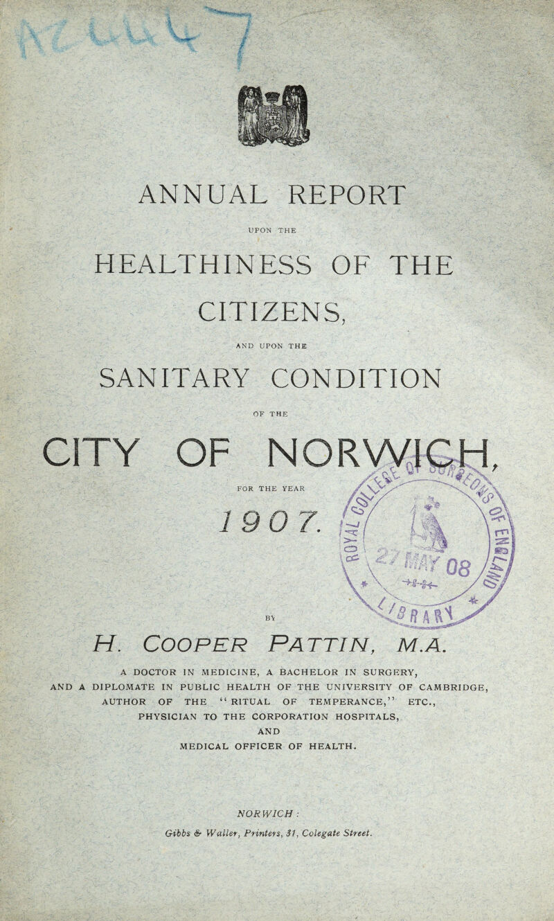 UPON THE HEALTHINESS OF THE CITIZENS, AND UPON THE SANITARY CONDITION Cooper Pattin, m.a. A DOCTOR IN MEDICINE, A BACHELOR IN SURGERY, AND A DIPLOMATE IN PUBLIC HEALTH OF THE UNIVERSITY OF CAMBRIDGE, AUTHOR OF THE “ RITUAL OF TEMPERANCE,” ETC., PHYSICIAN TO THE CORPORATION HOSPITALS, AND MEDICAL OFFICER OF HEALTH. NOR WICH :