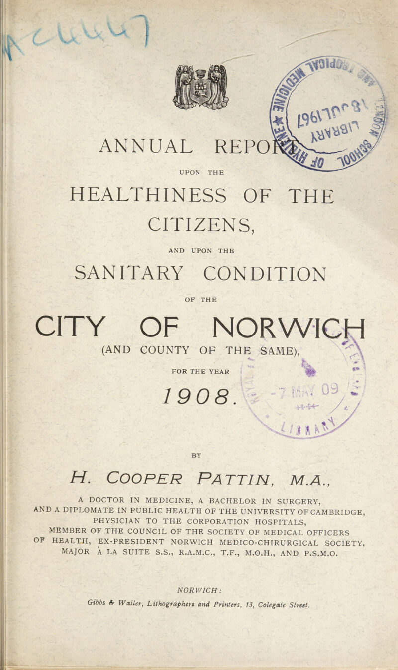 UPON THE HEALTHINESS OE THE CITIZENS, AND UPON THE SANITARY CONDITION OF THE CITY OF (AND COUNTY OF THE SAME), FOR THE YEAR 1908. BY H. Cooper Pattin, m.a., A DOCTOR IN MEDICINE, A BACHELOR IN SURGERY, AND A DIPLOMATE IN PUBLIC HEALTH OF THE UNIVERSITY OF CAMBRIDGE, PHYSICIAN TO THE CORPORATION HOSPITALS, MEMBER OF THE COUNCIL OF THE SOCIETY OF MEDICAL OFFICERS OF HEALTH, EX-PRESIDENT NORWICH MEDICO-CHIRURGICAL SOCIETY, MAJOR A LA SUITE S.S., R.A.M.C., T.F., M.O.H., AND P.S.M.O. NORWICH: Gibbs & Waller, Lithographers and Printers, 13, Colegate Street.